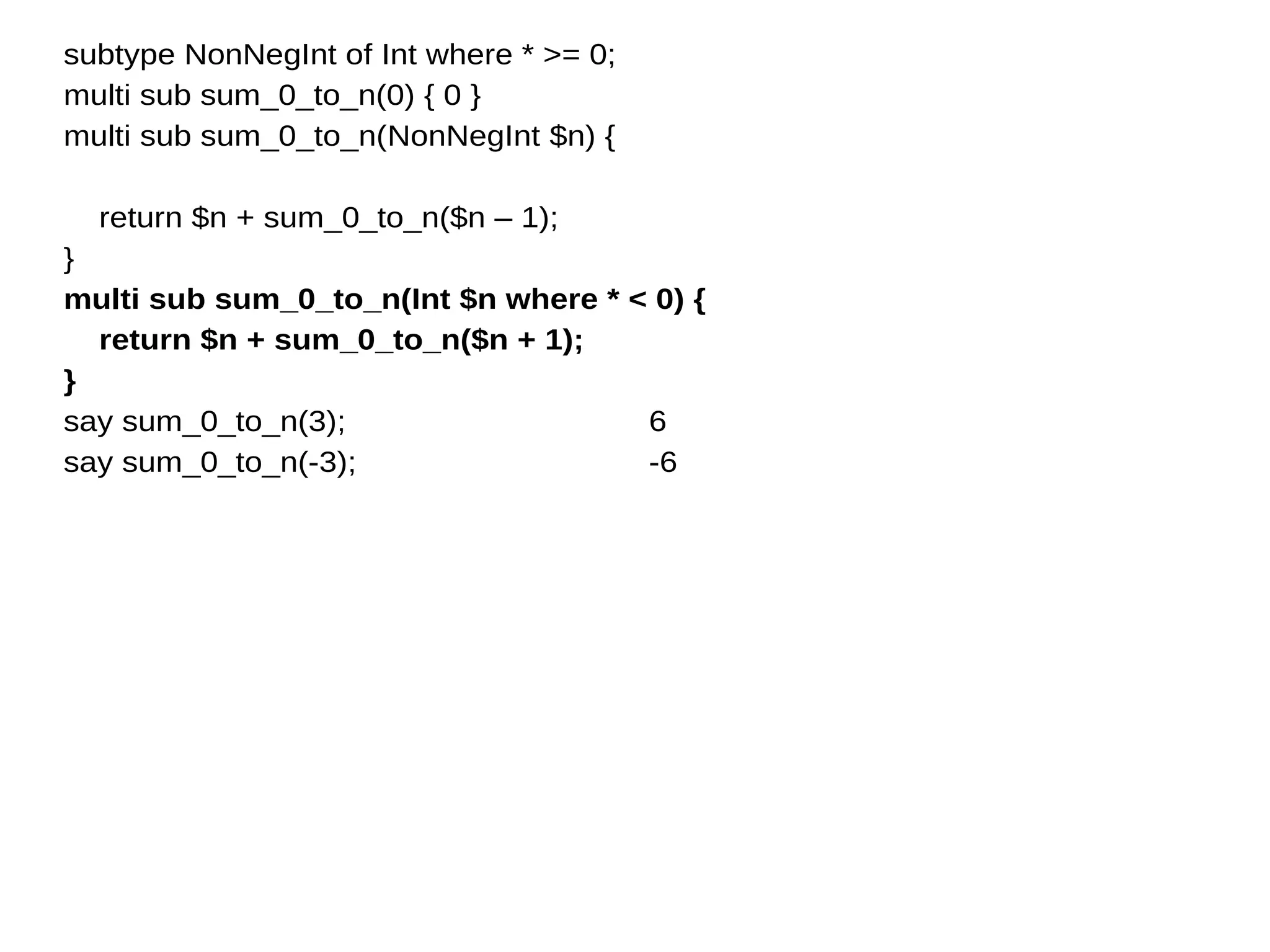 subtype NonNegInt of Int where * >= 0;
multi sub sum_0_to_n(0) { 0 }
multi sub sum_0_to_n(NonNegInt $n) {
return $n + sum_0_to_n($n – 1);
}
multi sub sum_0_to_n(Int $n where * < 0) {
return $n + sum_0_to_n($n + 1);
}
say sum_0_to_n(3);
say sum_0_to_n(-3);
6
-6
 