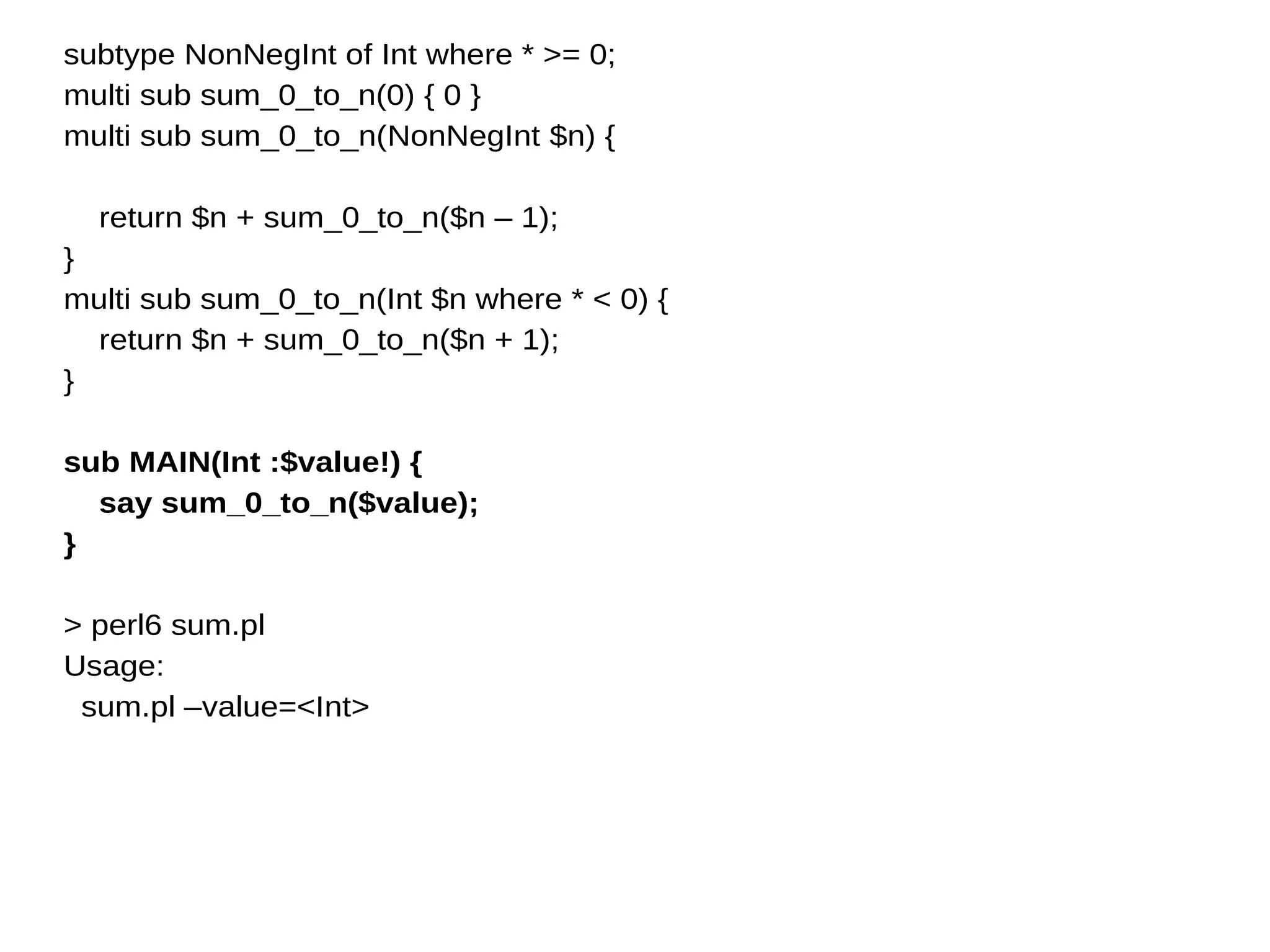 subtype NonNegInt of Int where * >= 0;
multi sub sum_0_to_n(0) { 0 }
multi sub sum_0_to_n(NonNegInt $n) {
return $n + sum_0_to_n($n – 1);
}
multi sub sum_0_to_n(Int $n where * < 0) {
return $n + sum_0_to_n($n + 1);
}
sub MAIN(Int :$value!) {
say sum_0_to_n($value);
}
> perl6 sum.pl
Usage:
sum.pl –value=<Int>
 