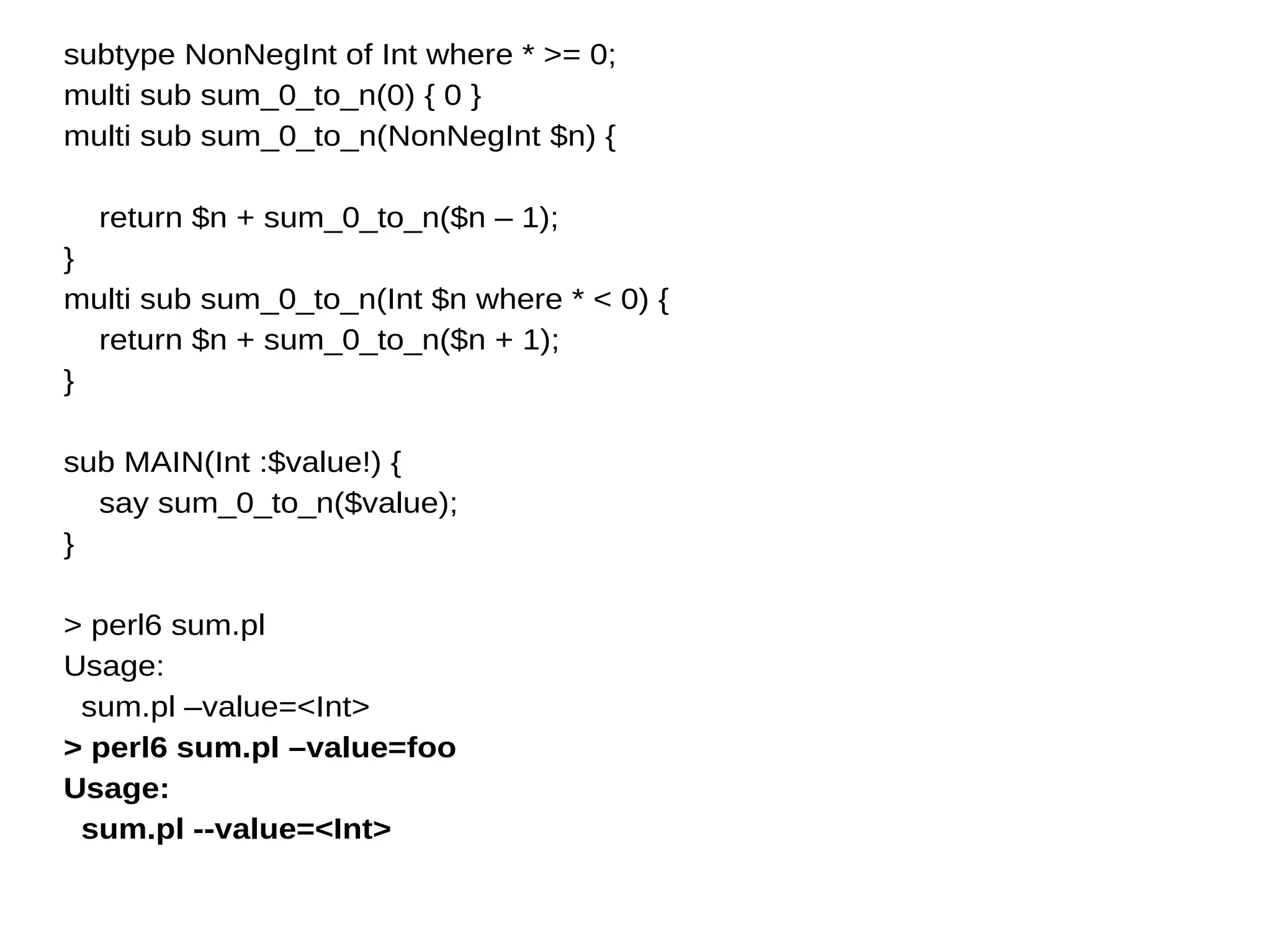 subtype NonNegInt of Int where * >= 0;
multi sub sum_0_to_n(0) { 0 }
multi sub sum_0_to_n(NonNegInt $n) {
return $n + sum_0_to_n($n – 1);
}
multi sub sum_0_to_n(Int $n where * < 0) {
return $n + sum_0_to_n($n + 1);
}
sub MAIN(Int :$value!) {
say sum_0_to_n($value);
}
> perl6 sum.pl
Usage:
sum.pl –value=<Int>
> perl6 sum.pl –value=foo
Usage:
sum.pl --value=<Int>
 