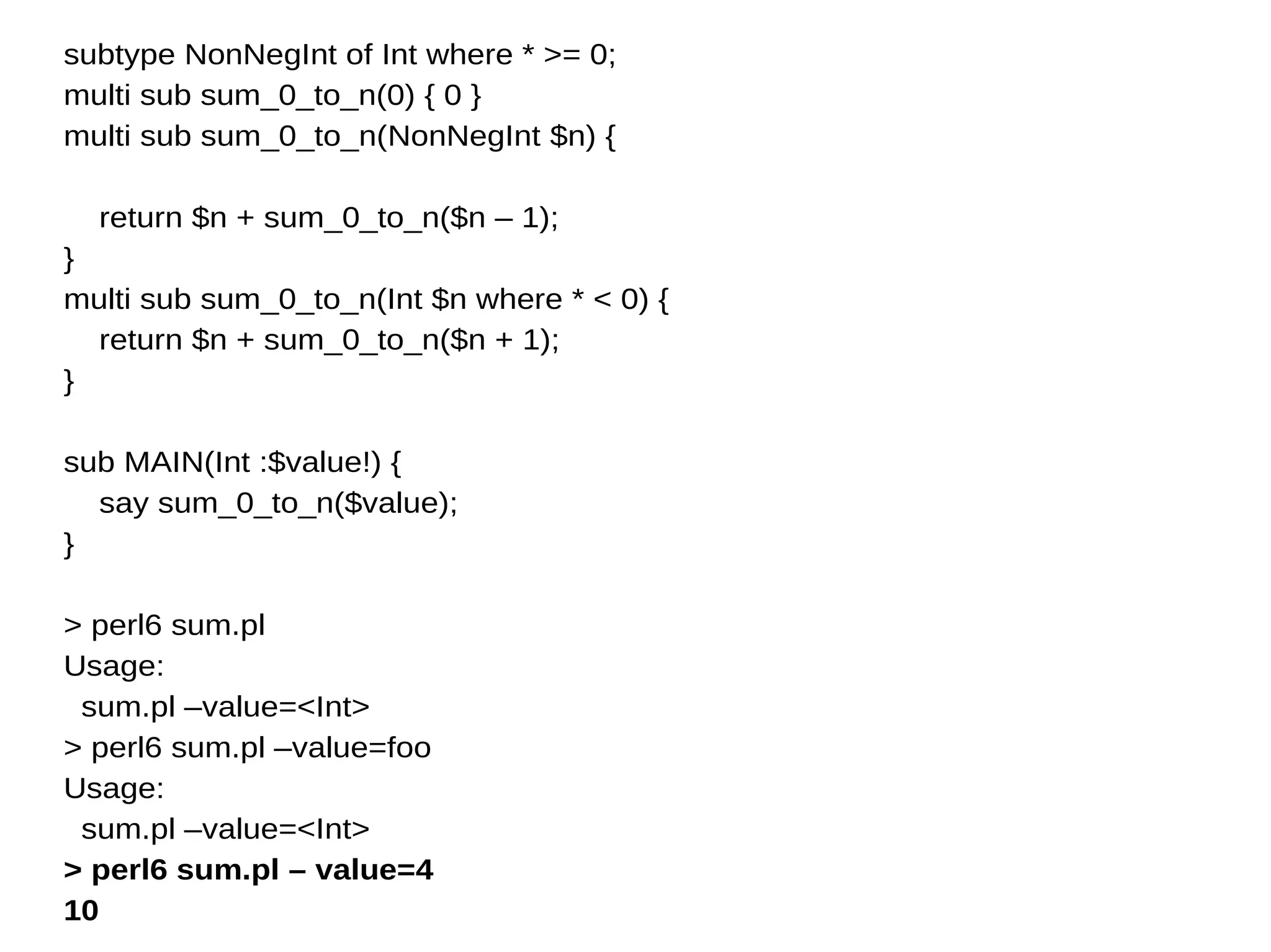 subtype NonNegInt of Int where * >= 0;
multi sub sum_0_to_n(0) { 0 }
multi sub sum_0_to_n(NonNegInt $n) {
return $n + sum_0_to_n($n – 1);
}
multi sub sum_0_to_n(Int $n where * < 0) {
return $n + sum_0_to_n($n + 1);
}
sub MAIN(Int :$value!) {
say sum_0_to_n($value);
}
> perl6 sum.pl
Usage:
sum.pl –value=<Int>
> perl6 sum.pl –value=foo
Usage:
sum.pl –value=<Int>
> perl6 sum.pl – value=4
10
 