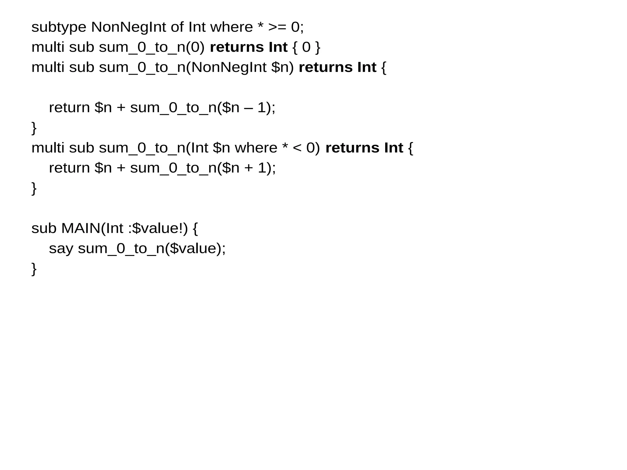 subtype NonNegInt of Int where * >= 0;
multi sub sum_0_to_n(0) returns Int { 0 }
multi sub sum_0_to_n(NonNegInt $n) returns Int {
return $n + sum_0_to_n($n – 1);
}
multi sub sum_0_to_n(Int $n where * < 0) returns Int {
return $n + sum_0_to_n($n + 1);
}
sub MAIN(Int :$value!) {
say sum_0_to_n($value);
}
 
