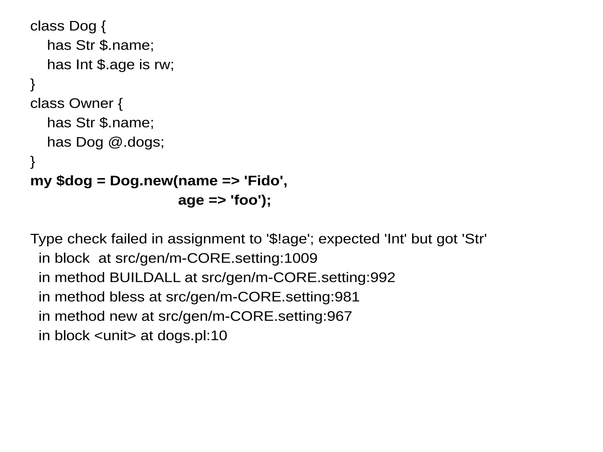 class Dog {
has Str $.name;
has Int $.age is rw;
}
class Owner {
has Str $.name;
has Dog @.dogs;
}
my $dog = Dog.new(name => 'Fido',
age => 'foo');
Type check failed in assignment to '$!age'; expected 'Int' but got 'Str'
in block at src/gen/m-CORE.setting:1009
in method BUILDALL at src/gen/m-CORE.setting:992
in method bless at src/gen/m-CORE.setting:981
in method new at src/gen/m-CORE.setting:967
in block <unit> at dogs.pl:10
 
