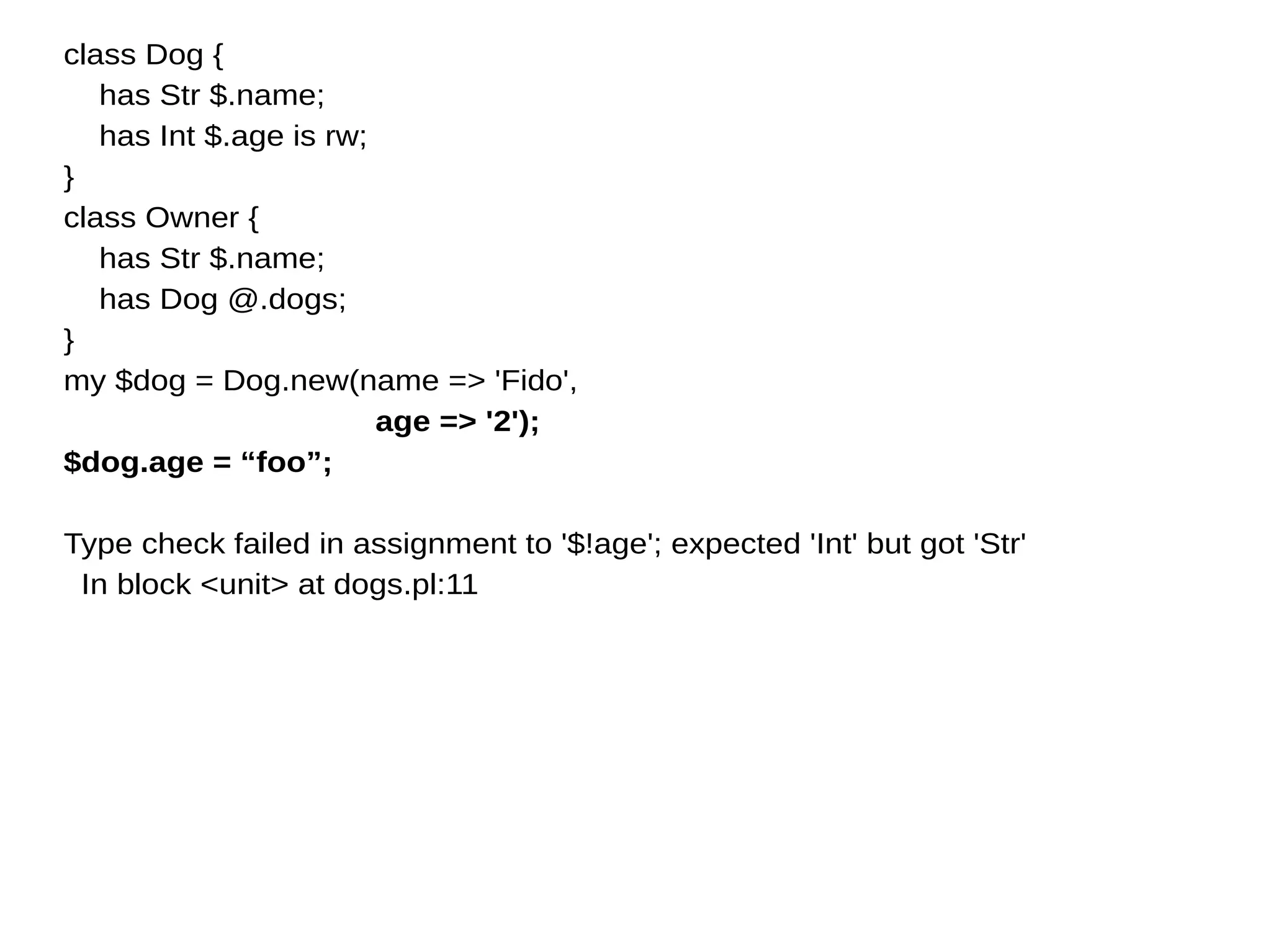 class Dog {
has Str $.name;
has Int $.age is rw;
}
class Owner {
has Str $.name;
has Dog @.dogs;
}
my $dog = Dog.new(name => 'Fido',
age => '2');
$dog.age = “foo”;
Type check failed in assignment to '$!age'; expected 'Int' but got 'Str'
In block <unit> at dogs.pl:11
 