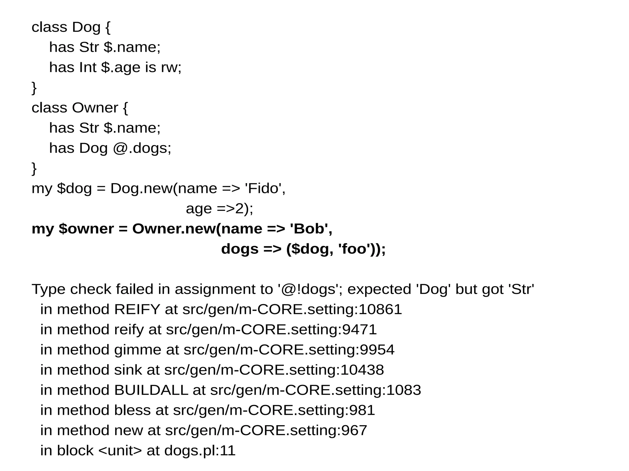 class Dog {
has Str $.name;
has Int $.age is rw;
}
class Owner {
has Str $.name;
has Dog @.dogs;
}
my $dog = Dog.new(name => 'Fido',
age =>2);
my $owner = Owner.new(name => 'Bob',
dogs => ($dog, 'foo'));
Type check failed in assignment to '@!dogs'; expected 'Dog' but got 'Str'
in method REIFY at src/gen/m-CORE.setting:10861
in method reify at src/gen/m-CORE.setting:9471
in method gimme at src/gen/m-CORE.setting:9954
in method sink at src/gen/m-CORE.setting:10438
in method BUILDALL at src/gen/m-CORE.setting:1083
in method bless at src/gen/m-CORE.setting:981
in method new at src/gen/m-CORE.setting:967
in block <unit> at dogs.pl:11
 