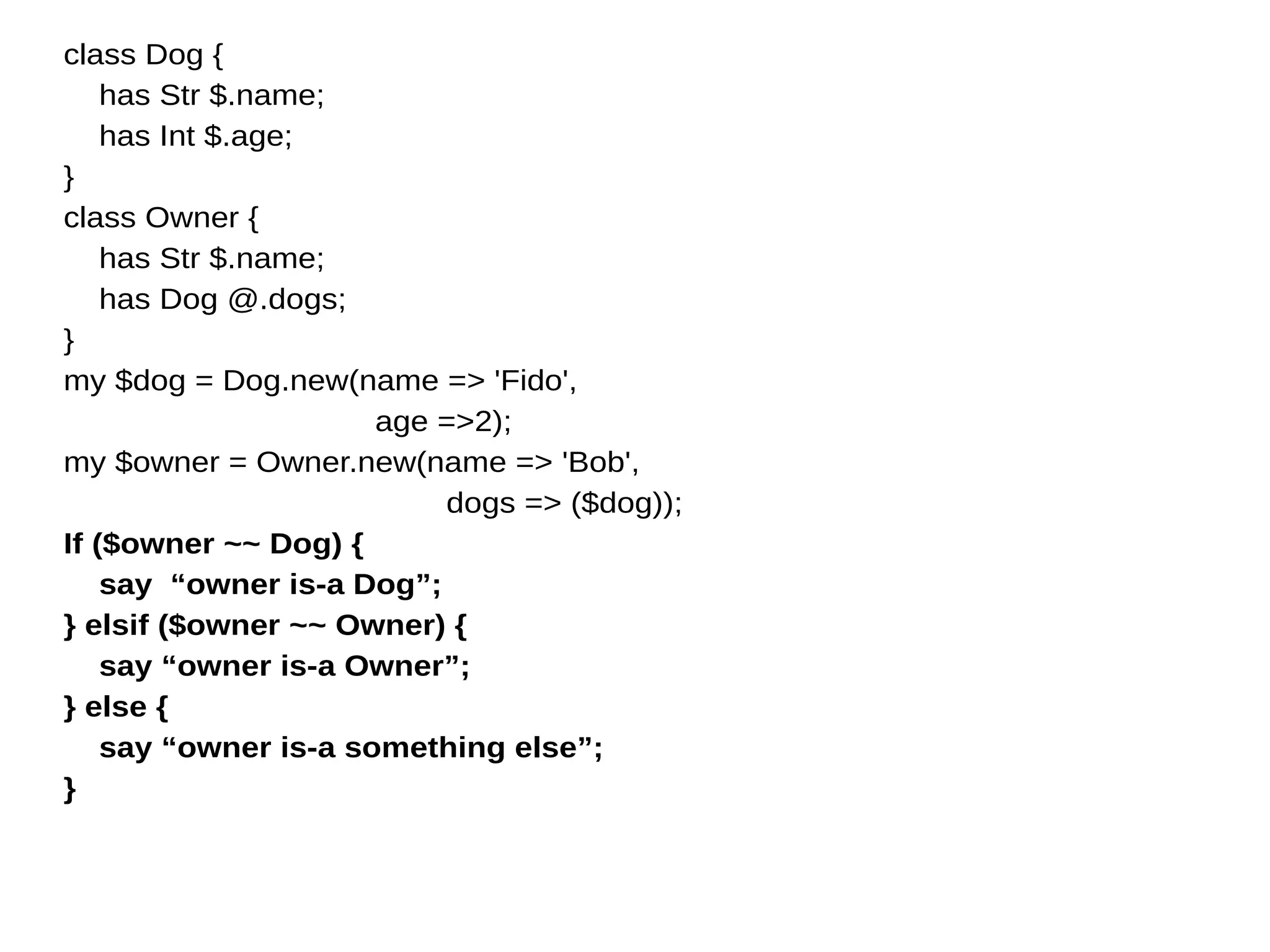 class Dog {
has Str $.name;
has Int $.age;
}
class Owner {
has Str $.name;
has Dog @.dogs;
}
my $dog = Dog.new(name => 'Fido',
age =>2);
my $owner = Owner.new(name => 'Bob',
dogs => ($dog));
If ($owner ~~ Dog) {
say “owner is-a Dog”;
} elsif ($owner ~~ Owner) {
say “owner is-a Owner”;
} else {
say “owner is-a something else”;
}
 