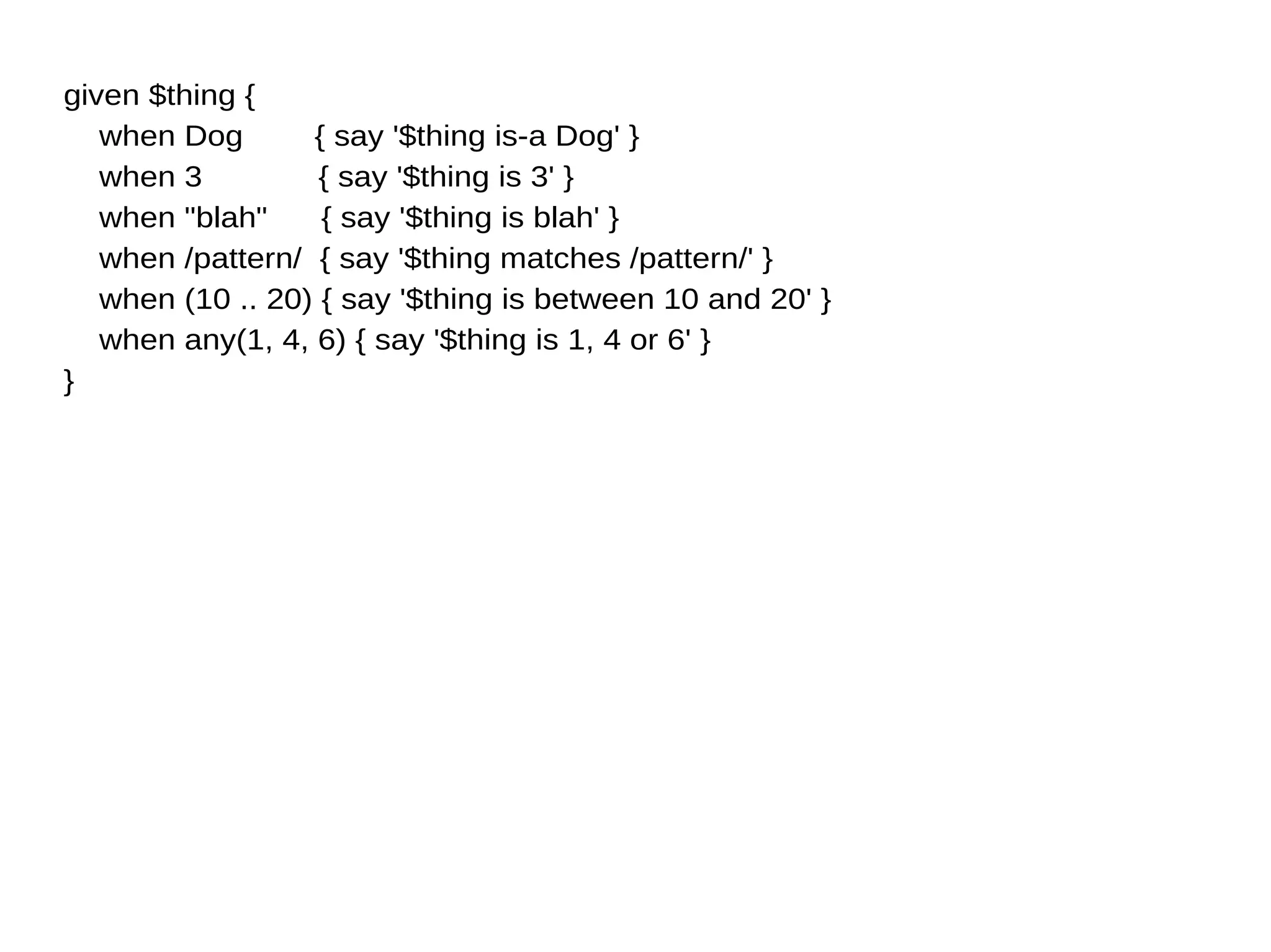given $thing {
when Dog { say '$thing is-a Dog' }
when 3 { say '$thing is 3' }
when "blah" { say '$thing is blah' }
when /pattern/ { say '$thing matches /pattern/' }
when (10 .. 20) { say '$thing is between 10 and 20' }
when any(1, 4, 6) { say '$thing is 1, 4 or 6' }
}
 