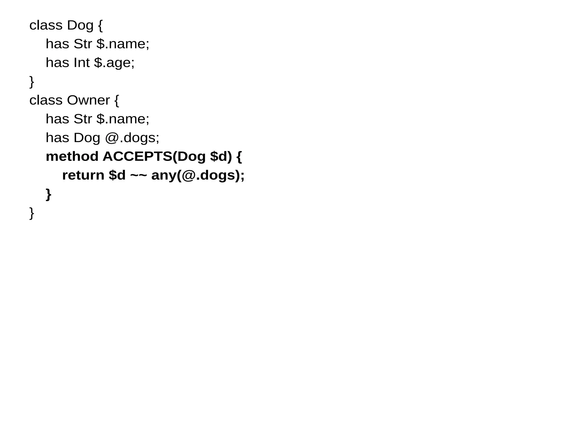 class Dog {
has Str $.name;
has Int $.age;
}
class Owner {
has Str $.name;
has Dog @.dogs;
method ACCEPTS(Dog $d) {
return $d ~~ any(@.dogs);
}
}
 