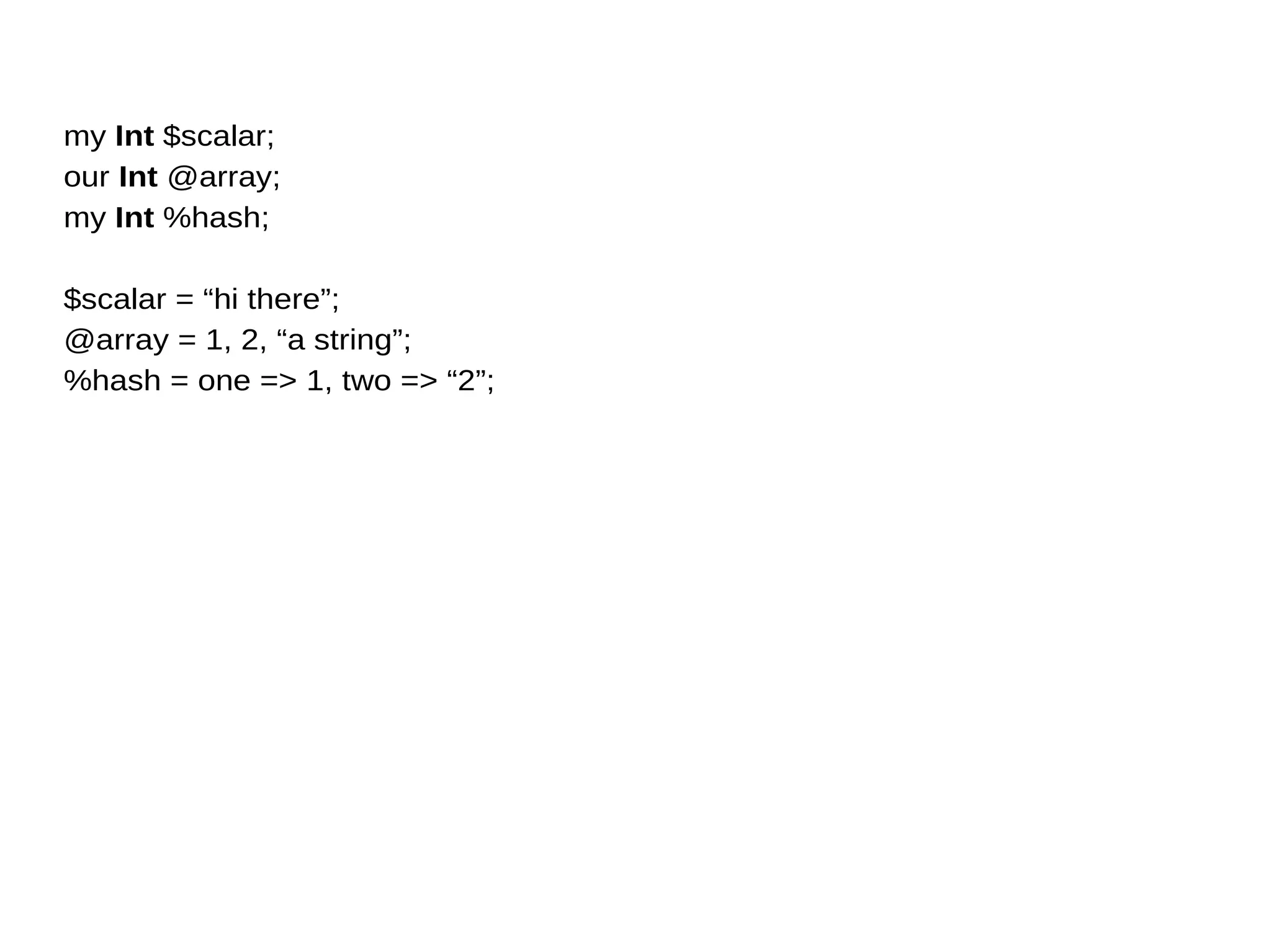 my Int $scalar;
our Int @array;
my Int %hash;
$scalar = “hi there”;
@array = 1, 2, “a string”;
%hash = one => 1, two => “2”;
 