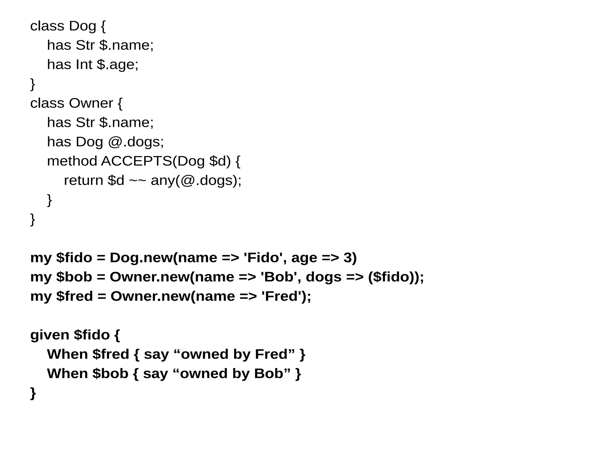class Dog {
has Str $.name;
has Int $.age;
}
class Owner {
has Str $.name;
has Dog @.dogs;
method ACCEPTS(Dog $d) {
return $d ~~ any(@.dogs);
}
}
my $fido = Dog.new(name => 'Fido', age => 3)
my $bob = Owner.new(name => 'Bob', dogs => ($fido));
my $fred = Owner.new(name => 'Fred');
given $fido {
When $fred { say “owned by Fred” }
When $bob { say “owned by Bob” }
}
 