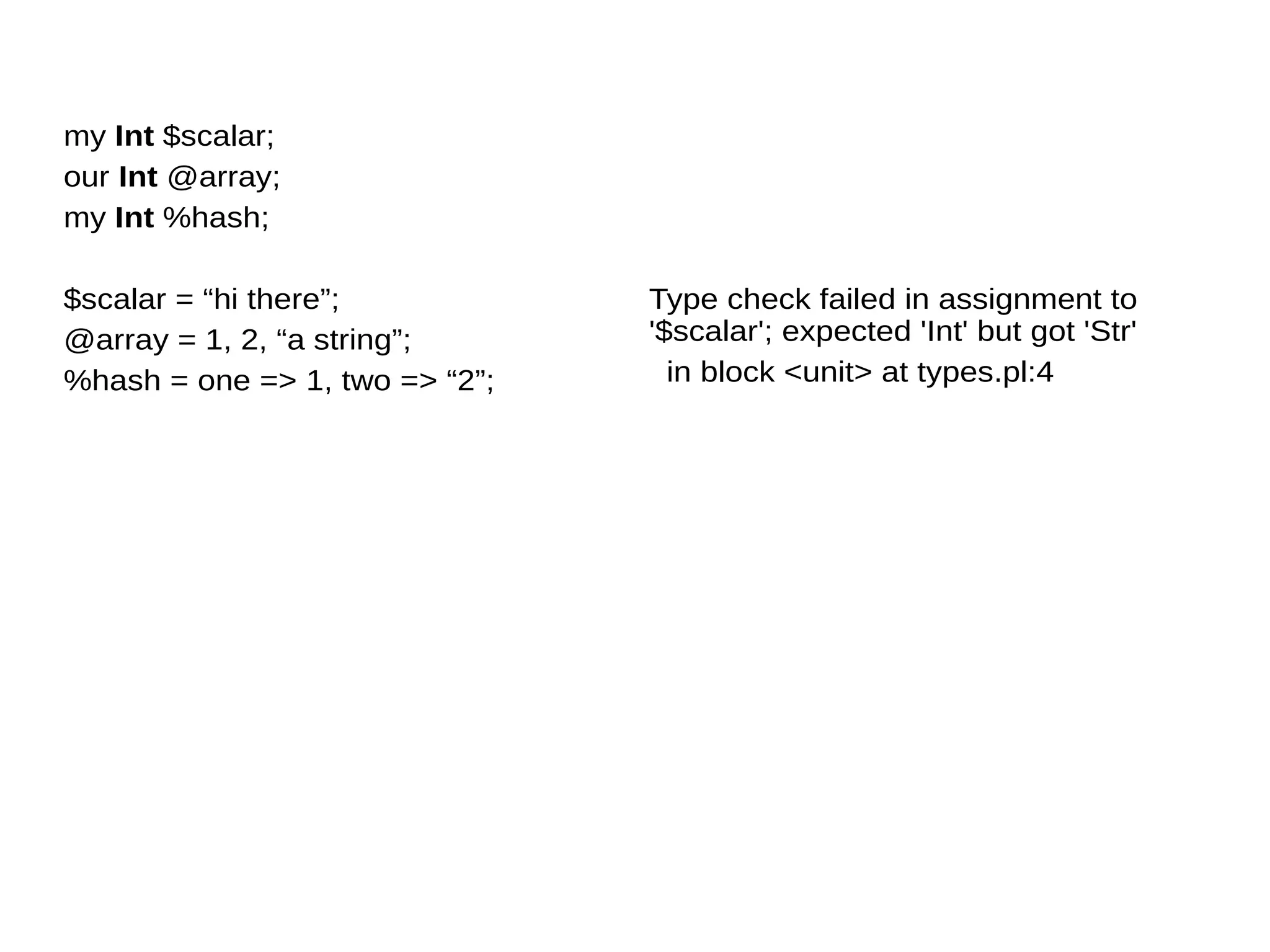 my Int $scalar;
our Int @array;
my Int %hash;
$scalar = “hi there”;
@array = 1, 2, “a string”;
%hash = one => 1, two => “2”;
Type check failed in assignment to
'$scalar'; expected 'Int' but got 'Str'
in block <unit> at types.pl:4
 