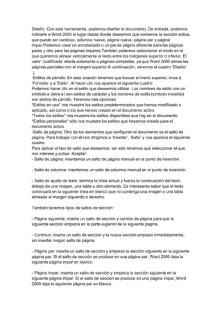 Diseño: Con esta herramienta, podemos diseñar el documento. De entrada, podemos
indicarle a Word 2000 el lugar desde donde deseemos que comience la sección activa,
que puede ser continuo, columna nueva, página nueva, página par y página
impar.Podemos crear un encabezado o un pie de página diferente para las páginas
pares y otro para las páginas impares.También podemos seleccionar el modo en el
que queremos alinear verticalmente el texto entre los márgenes superior o inferior. El
valor ‘Justificada’ afecta solamente a páginas completas, ya que Word 2000 alinea las
páginas parciales con el margen superior.A continuación, veremos el cuadro ‘Diseño’
:↓
-Estilos de párrafo: En esta ocasión tenemos que buscar el menú superior, irnos a
‘Formato’ y a ‘Estilo’. Al hacer clic nos aparece el siguiente cuadro:
Podemos hacer clic en el estilo que deseemos utilizar. Los nombres de estilo con un
símbolo a (letra a) son estilos de carácter y los nombres de estilo (símbolo invisible)
son estilos de párrafo. Tenemos tres opciones:
*Estilos en uso* nos muestra los estilos predeterminados que hemos modificado o
aplicado, así como o los que hemos creado en el documento activo.
*Todos los estilos* nos muestra los estilos disponibles que hay en el documento.
*Estilos personales* sólo nos muestra los estilos que hayamos creado para el
documento activo.
-Salto de página: Otro de los elementos que configuran el documento es el salto de
página. Para trabajar con él nos dirigimos a ‘Insertar’, ‘Salto’ y nos aparece el siguiente
cuadro:
Para aplicar el tipo de salto que deseamos, tan sólo tenemos que seleccionar el que
nos interese y pulsar ‘Aceptar’.
- Salto de página: insertamos un salto de página manual en el punto de inserción.

- Salto de columna: insertamos un salto de columna manual en el punto de inserción.

- Salto de ajuste de texto: termina la línea actual y fuerza la continuación del texto
debajo de una imagen, una tabla u otro elemento. Es interesante saber que el texto
continuará en la siguiente línea en blanco que no contenga una imagen o una tabla
alineada al margen izquierdo o derecho.

También tenemos tipos de saltos de sección:

- Página siguiente: inserta un salto de sección y cambia de página para que la
siguiente sección empiece en la parte superior de la siguiente página.

- Continuo: inserta un salto de sección y la nueva sección empieza inmediatamente,
sin insertar ningún salto de página.

- Página par: inserta un salto de sección y empieza la sección siguiente en la siguiente
página par. Si el salto de sección se produce en una página par, Word 2000 deja la
siguiente página impar en blanco.

- Página impar: inserta un salto de sección y empieza la sección siguiente en la
siguiente página impar. Si el salto de sección se produce en una página impar, Word
2000 deja la siguiente página par en blanco.
 