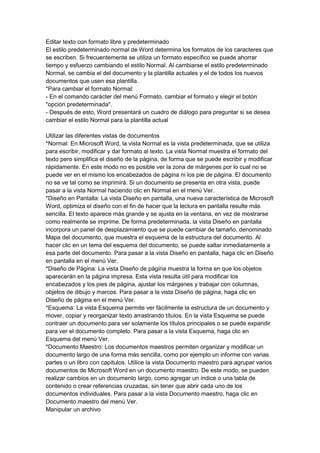 Editar texto con formato libre y predeterminado
El estilo predeterminado normal de Word determina los formatos de los caracteres que
se escriben. Si frecuentemente se utiliza un formato específico se puede ahorrar
tiempo y esfuerzo cambiando el estilo Normal. Al cambiarse el estilo predeterminado
Normal, se cambia el del documento y la plantilla actuales y el de todos los nuevos
documentos que usen esa plantilla.
*Para cambiar el formato Normal:
- En el comando carácter del menú Formato, cambiar el formato y elegir el botón
"opción predeterminada".
- Después de esto, Word presentará un cuadro de diálogo para preguntar si se desea
cambiar el estilo Normal para la plantilla actual

Utilizar las diferentes vistas de documentos
*Normal: En Microsoft Word, la vista Normal es la vista predeterminada, que se utiliza
para escribir, modificar y dar formato al texto. La vista Normal muestra el formato del
texto pero simplifica el diseño de la página, de forma que se puede escribir y modificar
rápidamente. En este modo no es posible ver la zona de márgenes por lo cual no se
puede ver en el mismo los encabezados de página ni los pie de página. El documento
no se ve tal como se imprimirá. Si un documento se presenta en otra vista, puede
pasar a la vista Normal haciendo clic en Normal en el menú Ver.
*Diseño en Pantalla: La vista Diseño en pantalla, una nueva característica de Microsoft
Word, optimiza el diseño con el fin de hacer que la lectura en pantalla resulte más
sencilla. El texto aparece más grande y se ajusta en la ventana, en vez de mostrarse
como realmente se imprime. De forma predeterminada, la vista Diseño en pantalla
incorpora un panel de desplazamiento que se puede cambiar de tamaño, denominado
Mapa del documento, que muestra el esquema de la estructura del documento. Al
hacer clic en un tema del esquema del documento, se puede saltar inmediatamente a
esa parte del documento. Para pasar a la vista Diseño en pantalla, haga clic en Diseño
en pantalla en el menú Ver.
*Diseño de Página: La vista Diseño de página muestra la forma en que los objetos
aparecerán en la página impresa. Esta vista resulta útil para modificar los
encabezados y los pies de página, ajustar los márgenes y trabajar con columnas,
objetos de dibujo y marcos. Para pasar a la vista Diseño de página, haga clic en
Diseño de página en el menú Ver.
*Esquema: La vista Esquema permite ver fácilmente la estructura de un documento y
mover, copiar y reorganizar texto arrastrando títulos. En la vista Esquema se puede
contraer un documento para ver solamente los títulos principales o se puede expandir
para ver el documento completo. Para pasar a la vista Esquema, haga clic en
Esquema del menú Ver.
*Documento Maestro: Los documentos maestros permiten organizar y modificar un
documento largo de una forma más sencilla, como por ejemplo un informe con varias
partes o un libro con capítulos. Utilice la vista Documento maestro para agrupar varios
documentos de Microsoft Word en un documento maestro. De este modo, se pueden
realizar cambios en un documento largo, como agregar un índice o una tabla de
contenido o crear referencias cruzadas, sin tener que abrir cada uno de los
documentos individuales. Para pasar a la vista Documento maestro, haga clic en
Documento maestro del menú Ver.
Manipular un archivo
 