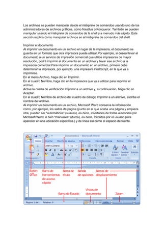 Los archivos se pueden manipular desde el intérprete de comandos usando uno de los
administradores de archivos gráficos, como Nautilus o Konqueror. También se pueden
manipular usando el intérprete de comandos de la shell y a menudo más rápido. Esta
sección explica como manipular archivos en el intérprete de comandos del shell.

Imprimir el documento
Al imprimir un documento en un archivo en lugar de la impresora, el documento se
guarda en un formato que otra impresora puede utilizar.Por ejemplo, si desea llevar el
documento a un servicio de impresión comercial que utilice impresoras de mayor
resolución, podrá imprimir el documento en un archivo y llevar ese archivo a la
impresora comercial.Para imprimir un documento en un archivo, primero debe
determinar la impresora, por ejemplo, una impresora PostScript, en la que va a
imprimirse.
En el menú Archivo, haga clic en Imprimir.
En el cuadro Nombre, haga clic en la impresora que va a utilizar para imprimir el
archivo.
Active la casilla de verificación Imprimir a un archivo y, a continuación, haga clic en
Aceptar.
En el cuadro Nombre de archivo del cuadro de diálogo Imprimir a un archivo, escriba el
nombre del archivo.
Al imprimir un documento en un archivo, Microsoft Word conserva la información
como, por ejemplo, los saltos de página (punto en el que acaba una página y empieza
otra, pueden ser "automáticos" (suaves), es decir, insertados de forma autónoma por
Microsoft Word, o bien "manuales" (duros), es decir, forzados por el usuario para
aparecer en una ubicación específica.) y de línea así como el espacio de fuente.
 