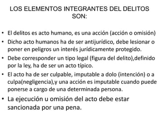 LOS ELEMENTOS INTEGRANTES DEL DELITOS
SON:
• El delitos es acto humano, es una acción (acción o omisión)
• Dicho acto humanos ha de ser antijurídico, debe lesionar o
poner en peligros un interés jurídicamente protegido.
• Debe corresponder un tipo legal (figura del delito),definido
por la ley, ha de ser un acto típico.
• El acto ha de ser culpable, imputable a dolo (intención) o a
culpa(negligencia),y una acción es imputable cuando puede
ponerse a cargo de una determinada persona.
• La ejecución u omisión del acto debe estar
sancionada por una pena.
 