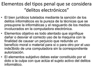 Elementos del tipos penal que se considera
“delitos electrónicos”
• El bien jurídicos tutelados mediante la sanción de los
delitos informáticos es la pureza de la técnicas que se
presupone la informáticas y el resguardo de los medios
involucrados en la computadora electrónica.
• Elementos objetivo es todo atentado que signifique
dañar o desviar el correcto uso de la maquina con la
finalidad de causar un perjuicio que redunde un
beneficio moral o material para si o para otro por el uso
inde3bido de una computadora sin la correspondiente
autorización.
• El elementos subjetivo debes estar constituido por el
dolo o la culpa con que actúa el sujeto activo del delitos
informático.
 