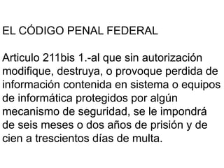 EL CÓDIGO PENAL FEDERAL
Articulo 211bis 1.-al que sin autorización
modifique, destruya, o provoque perdida de
información contenida en sistema o equipos
de informática protegidos por algún
mecanismo de seguridad, se le impondrá
de seis meses o dos años de prisión y de
cien a trescientos días de multa.
 