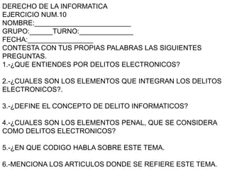 DERECHO DE LA INFORMATICA
EJERCICIO NUM.10
NOMBRE:_________________________
GRUPO:______TURNO:______________
FECHA:_________________
CONTESTA CON TUS PROPIAS PALABRAS LAS SIGUIENTES
PREGUNTAS.
1.-¿QUE ENTIENDES POR DELITOS ELECTRONICOS?
2.-¿CUALES SON LOS ELEMENTOS QUE INTEGRAN LOS DELITOS
ELECTRONICOS?.
3.-¿DEFINE EL CONCEPTO DE DELITO INFORMATICOS?
4.-¿CUALES SON LOS ELEMENTOS PENAL, QUE SE CONSIDERA
COMO DELITOS ELECTRONICOS?
5.-¿EN QUE CODIGO HABLA SOBRE ESTE TEMA.
6.-MENCIONA LOS ARTICULOS DONDE SE REFIERE ESTE TEMA.
 