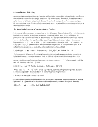 La transformada de Fourier
Denominadaasí porJosephFourier, es unatransformaciónmatemática empleada paratransformar
señales entre el dominiodel tiempo (o espacial) y el dominiode la frecuencia, que tiene muchas
aplicaciones en la física y la ingeniería. Es reversible, siendo capaz de transformarseen cualquiera
de los dominiosal otro. El propiotérmino se refiere tantoa la operaciónde transformacióncomo a
la función que produce.
De las series de Fourier a la Transformada de Fourier:
Primeras consideracionesLas series de Fourierson útiles para el estudiode señales periódicas pero,
desafortunadamente, estetipo de señales no sontanfrecuentes en la práctica comolas no-
periódicas. Esta situación requiere ´ el desarrollode unateoría matemática másambiciosa y a ello
vamosa dedicar algún tiempo. Sea x (t) unaseñal aperiódica definida en todoel intervalo real y
denotemosporxT (t) (T > 0) la señal ˜ 2T-periodicaque se obtiene a partir de ´ x (t) haciendoxT (t)
= x (t) para t ∈ (−T, T] y extendiendoperiódicamente con periodo´ 2T. Si suponemosquex (t) es
suficientemente suave(e.g., es C1 (R)), entoncestendremosla identidad
X (t) = xT (t) = 1 2T X∞k=−∞ ·Z T −T x(s) e − (πi/T) ksds¸ e (πi/T) kt, parat ∈ (−T, T] (1)
Evidentemente, si hacemos T → ∞ en el segundomiembrode la igualdad anterior, entonces la
igualdadlimite será válida para todo´ t ∈ R y su valorserá igual al de la señal de partida ˜ x (t).
Ahora, estudiemosque le sucede al segundomiembrosi hacemos ´ T → ∞. Tomando ∆f = 1/(2T) y
fk = k∆f, podemosreescribir (1) como
X (t) = X∞ k=−∞ ∆f ·Z T −T x(s) e −2πifksds¸ e 2πifkt , parat ∈ (−T, T]
Ahora bien, |fk+1 − fk| = ∆f = 1/2T (k ∈ Z) y, por tanto, podemosinterpretarlos puntos{fk} como
nodosequiespaciadosde unapartición de Riemannpara la integral limite
Z ∞ −∞ µZ ∞ −∞ x(s) e −2πifsds¶ e 2πif tdf
Es decir,podemosconcluirque (bajociertascondicionesrestrictivassobre lasuavidadde laseñal ˜
aperiódica´x (t)) se satisface lasiguiente identidad(llamada:Teoremaintegralde Fourier)
X (t) = Z ∞ −∞ µZ ∞ −∞ x(s) e −2πifsds¶e 2πif tdf
 