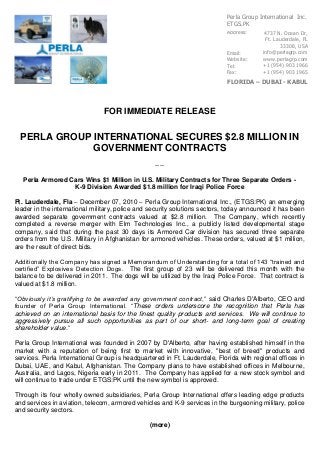 FOR IMMEDIATE RELEASE
PERLA GROUP INTERNATIONAL SECURES $2.8 MILLION IN
GOVERNMENT CONTRACTS
----
Perla Armored Cars Wins $1 Million in U.S. Military Contracts for Three Separate Orders -
K-9 Division Awarded $1.8 million for Iraqi Police Force
Ft. Lauderdale, Fla – December 07, 2010 – Perla Group International Inc., (ETGS:PK) an emerging
leader in the international military, police and security solutions sectors, today announced it has been
awarded separate government contracts valued at $2.8 million. The Company, which recently
completed a reverse merger with Elm Technologies Inc., a publicly listed developmental stage
company, said that during the past 30 days its Armored Car division has secured three separate
orders from the U.S. Military in Afghanistan for armored vehicles. These orders, valued at $1 million,
are the result of direct bids.
Additionally the Company has signed a Memorandum of Understanding for a total of 143 “trained and
certified” Explosives Detection Dogs. The first group of 23 will be delivered this month with the
balance to be delivered in 2011. The dogs will be utilized by the Iraqi Police Force. That contract is
valued at $1.8 million.
“Obviously it’s gratifying to be awarded any government contract,” said Charles D'Alberto, CEO and
founder of Perla Group International. “These orders underscore the recognition that Perla has
achieved on an international basis for the finest quality products and services. We will continue to
aggressively pursue all such opportunities as part of our short- and long-term goal of creating
shareholder value.”
Perla Group International was founded in 2007 by D'Alberto, after having established himself in the
market with a reputation of being first to market with innovative, "best of breed" products and
services. Perla International Group is headquartered in Ft. Lauderdale, Florida with regional offices in
Dubai, UAE, and Kabul, Afghanistan. The Company plans to have established offices in Melbourne,
Australia, and Lagos, Nigeria early in 2011. The Company has applied for a new stock symbol and
will continue to trade under ETGS:PK until the new symbol is approved.
Through its four wholly owned subsidiaries, Perla Group International offers leading edge products
and services in aviation, telecom, armored vehicles and K-9 services in the burgeoning military, police
and security sectors.
(more)
4737 N. Ocean Dr,
Ft. Lauderdale, FL
33308, USA
info@perlagrp.com
www.perlagrp.com
+1 (954) 903 1966
+1 (954) 903 1965
Address:
Email:
Website:
Tel:
Fax:
FLORIDA – DUBAI - KABUL
Perla Group International Inc.
ETGS.PK
 