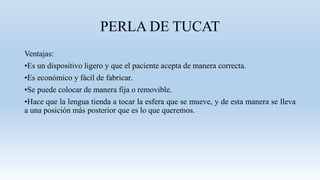 PERLA DE TUCAT
Ventajas:
•Es un dispositivo ligero y que el paciente acepta de manera correcta.
•Es económico y fácil de fabricar.
•Se puede colocar de manera fija o removible.
•Hace que la lengua tienda a tocar la esfera que se mueve, y de esta manera se lleva
a una posición más posterior que es lo que queremos.
 
