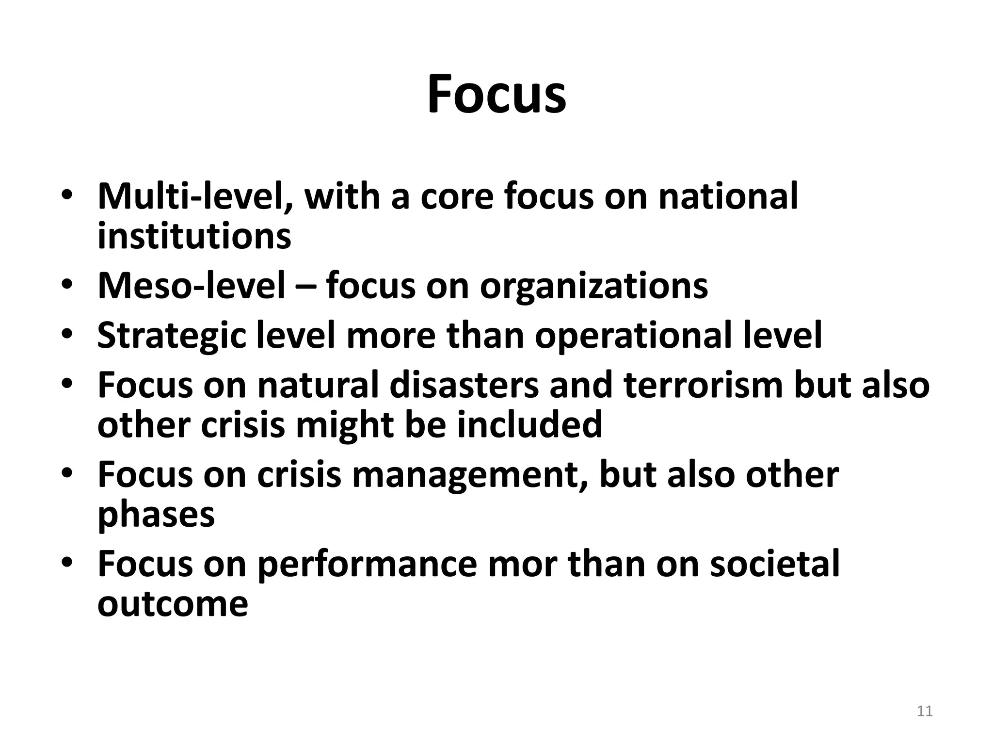 Focus 
• Multi-level, with a core focus on national 
institutions 
• Meso-level – focus on organizations 
• Strategic level more than operational level 
• Focus on natural disasters and terrorism but also 
other crisis might be included 
• Focus on crisis management, but also other 
phases 
• Focus on performance mor than on societal 
outcome 
11 
 