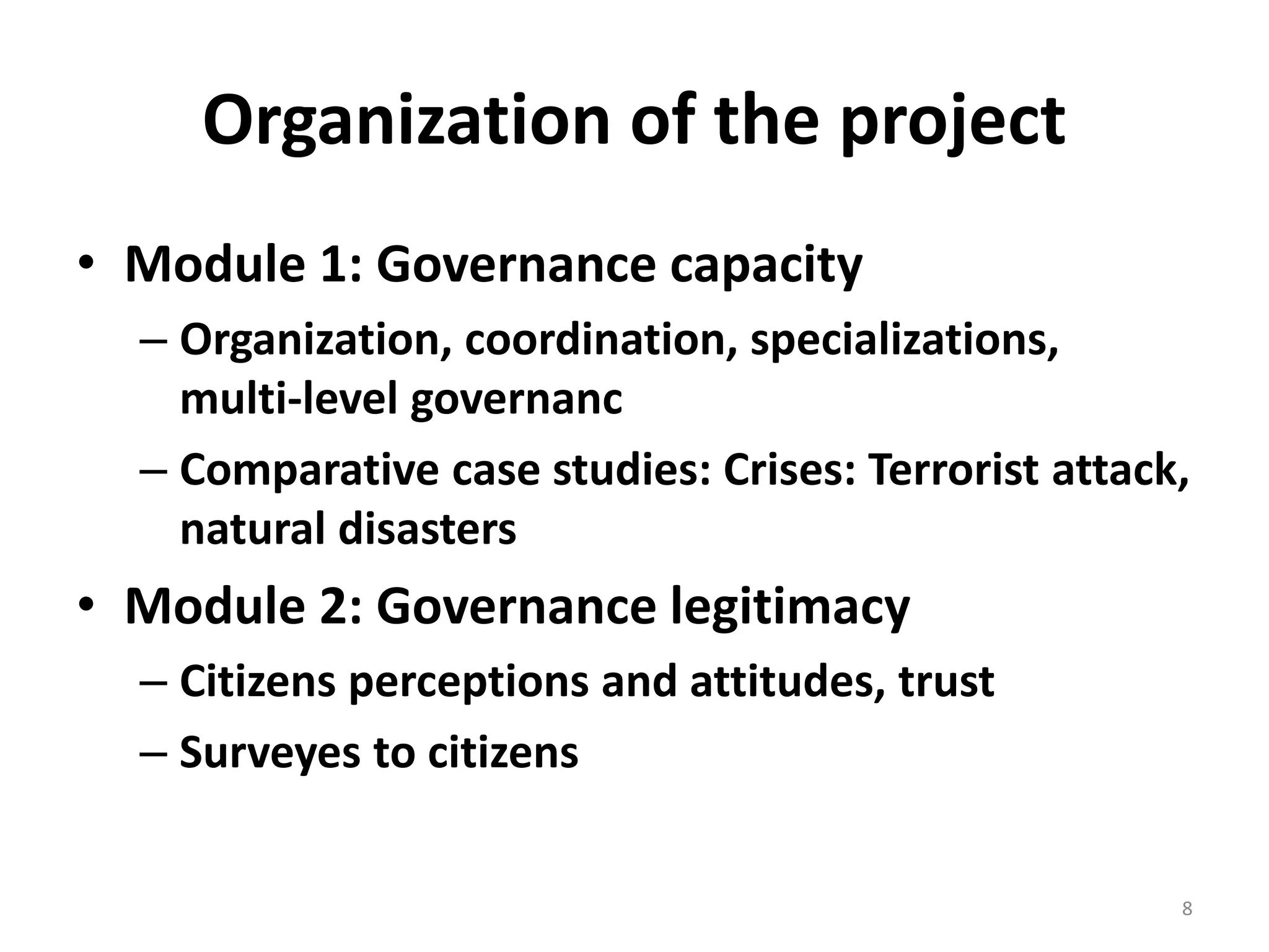 Organization of the project 
• Module 1: Governance capacity 
– Organization, coordination, specializations, 
multi-level governanc 
– Comparative case studies: Crises: Terrorist attack, 
natural disasters 
• Module 2: Governance legitimacy 
– Citizens perceptions and attitudes, trust 
– Surveyes to citizens 
8 
 