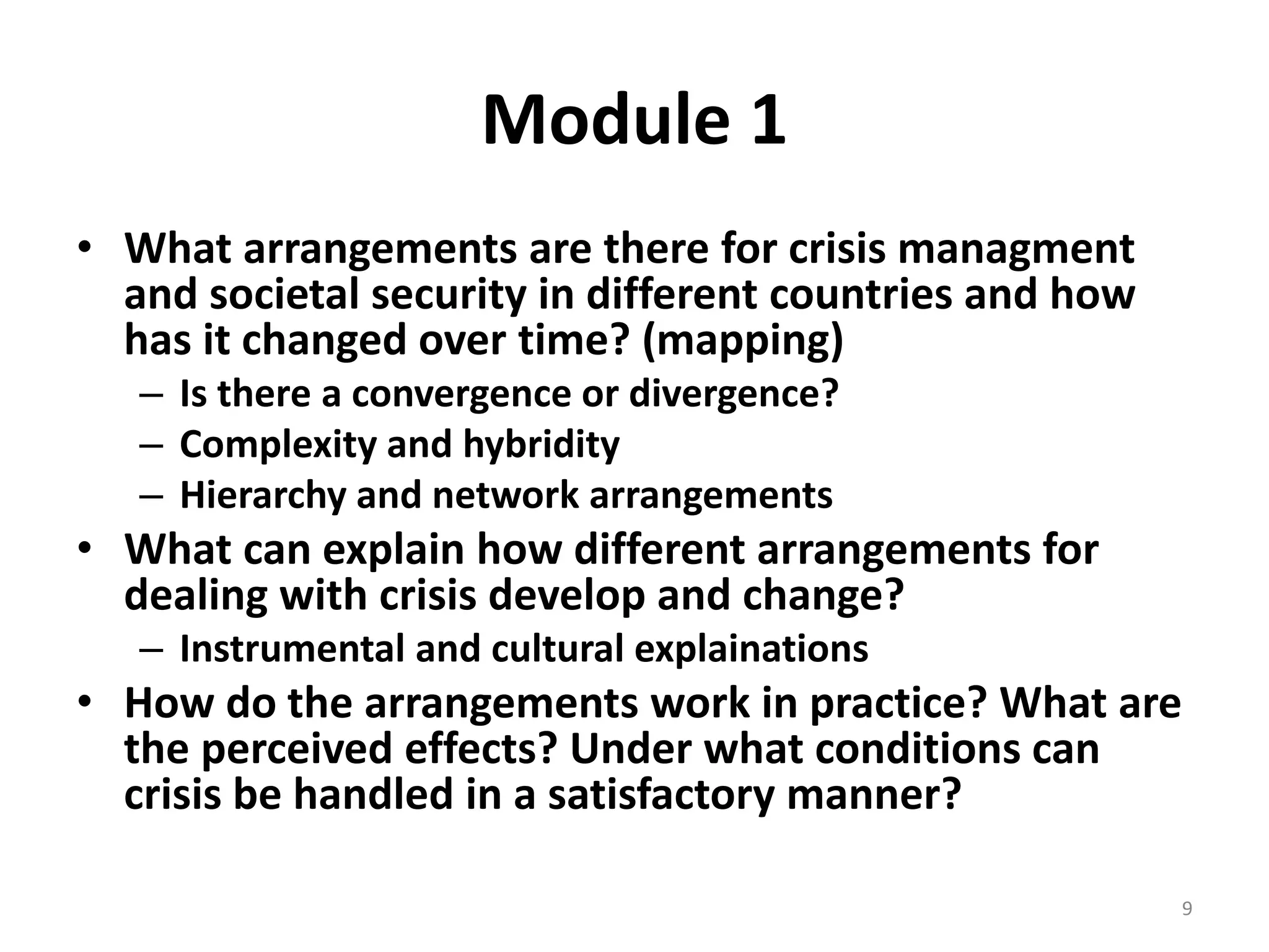 Module 1 
• What arrangements are there for crisis managment 
and societal security in different countries and how 
has it changed over time? (mapping) 
– Is there a convergence or divergence? 
– Complexity and hybridity 
– Hierarchy and network arrangements 
• What can explain how different arrangements for 
dealing with crisis develop and change? 
– Instrumental and cultural explainations 
• How do the arrangements work in practice? What are 
the perceived effects? Under what conditions can 
crisis be handled in a satisfactory manner? 
9 
 