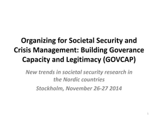 Organizing for Societal Security and 
Crisis Management: Building Goverance 
Capacity and Legitimacy (GOVCAP) 
New trends in societal security research in 
the Nordic countries 
Stockholm, November 26-27 2014 
1 
 