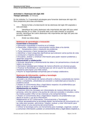 Elementos de Intel® Educar
Enfoque de aprendizaje basado en proyectos

Actividad 1: Destrezas del siglo XXI
Tiempo estimado: 10 minutos
En los módulos 3 y 5 aprenderá estrategias para fomentar destrezas del siglo XXI.
Para prepararse para esas actividades:
1.

Revise la lista y la descripción de las destrezas del siglo XXI asignada a
esta actividad.

2.

Identifique las cuatro destrezas más importantes del siglo XXI que usted
desea abordar en su clase. Si durante este curso está creando un proyecto
sencillo, identifique las cuatro destrezas más importantes del siglo XXI para ese
proyecto específico.

3.

Anote sus ideas abajo.
Destrezas de aprendizaje e innovación
Creatividad e innovación
• Demostrar originalidad e inventiva en el trabajo
• Desarrollar, implementar y comunicarles nuevas ideas a los demás
• Pensamiento crítico y resolución de problemas
• Tomar decisiones y hacer escogencias complejas
• Identificar y hacer preguntas significativas que aclararen varios puntos de vista
y conduzcan a mejores soluciones.
• Encuadrar, analizar y sintetizar información para poder resolver problemas y
responder preguntas.
Comunicación y colaboración
• Articular claramente y eficientemente las ideas y los pensamientos a través del
habla y la escritura.
• Demostrar habilidad para trabajar de manera eficiente con diversos grupos.
• Practicar la flexibilidad y la voluntad para ser útil en asumir los compromisos
necesarios para lograr una meta común.
• Asumir la responsabilidad compartida para el trabajo colaborativo.
Destrezas de información, medios y tecnología
Alfabetización informacional
• Acceder a la información de manera eficiente y efectiva, evaluándola de manera
crítica y competente, utilizándola con precisión y creatividad para el asunto o
problema actual.
• Poseer un conocimiento ético y legal básico respecto a la problemática que
afecta el acceso y uso de la información.
Alfabetización en medios
• Examinar cómo los mensajes son interpretados de manera diferente por las
personas, cómo los valores y los puntos de vista son excluidos o incluidos y cómo
los medios pueden influir en las creencias y los comportamientos.
• Poseer un conocimiento ético y legal básico respecto a la problemática que
afecta el acceso y uso de la información.
Alfabetización en ICT (Información, Comunicaciones y Tecnología)
• Utilizar apropiadamente la tecnología digital, herramientas de comunicación y/o
las redes para acceder, administrar, integrar, evaluar y crear información para
poder actuar en una economía del conocimiento
• Utilizar la tecnología como una herramienta para investigar, organizar, evaluar
y comunicar información y poseer un conocimiento ético y legal básico respecto a

Derechos de autor © 2009, Corporación Intel. Todos los derechos reservados.

Página 15 de 58

 