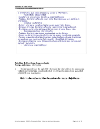 Elementos de Intel® Educar
Enfoque de aprendizaje basado en proyectos

la problemática que afecta el acceso y uso de la información.
• Flexibilidad y adaptabilidad
• Adaptarse a una variedad de roles y responsabilidades
• Trabajar de manera eficiente en un clima de ambigüedad y de cambio de
prioridades.
• Iniciativa y autonomía
• Definir, priorizar y completar las tareas sin supervisión directa
• Emplear el tiempo de manera eficiente y administrar la carga laboral.
• Demostrar compromiso para aprender como un proceso de por vida.
• Destrezas sociales e interculturales
• Trabajar de manera apropiada y productiva con los demás.
• Hacer uso de la inteligencia colectiva de los grupos cuando sea apropiado
• Tender un puente sobre las diferencias culturales haciendo uso de distintas
perspectivas para incrementar la innovación y la calidad del trabajo.
• Demostrar diligencia y una ética positiva hacia el trabajo (por ejemplo, ser
puntual y cumplido).
• Liderazgo y responsabilidad

Actividad 2: Objetivos de aprendizaje
Tiempo estimado: 10 minutos
1.

Revise las destrezas del siglo XXI y la matriz de valoración de los estándares
y objetivos mencionada en esta actividad. Identifique los estándares que usted
seleccionó para su proyecto:

Matriz de valoración de estándares y objetivos.

Derechos de autor © 2009, Corporación Intel. Todos los derechos reservados.

Página 16 de 58

 