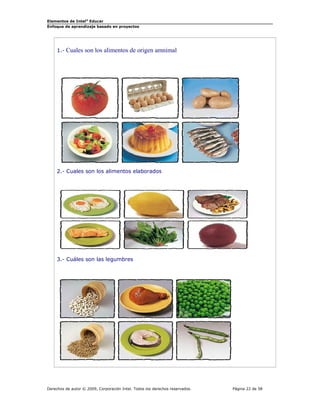 Elementos de Intel® Educar
Enfoque de aprendizaje basado en proyectos

1.- Cuales

son los alimentos de origen amnimal

2.- Cuales son los alimentos elaborados

3.- Cuáles son las legumbres

Derechos de autor © 2009, Corporación Intel. Todos los derechos reservados.

Página 22 de 58

 