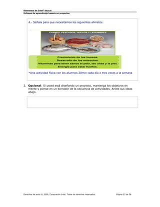 Elementos de Intel® Educar
Enfoque de aprendizaje basado en proyectos

4.- Señala para que necesitamos los siguientes alimetos

*Aria actividad física con los alumnos 20min cada día o tres veces a la semana

2. Opcional: Si usted está diseñando un proyecto, mantenga los objetivos en
mente y piense en un borrador de la secuencia de actividades. Anote sus ideas
abajo.

Derechos de autor © 2009, Corporación Intel. Todos los derechos reservados.

Página 23 de 58

 