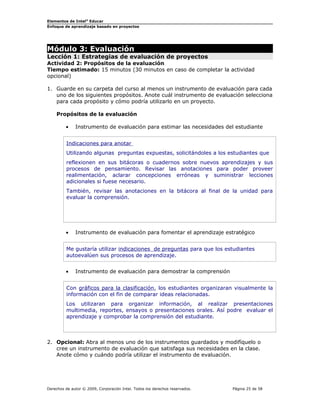 Elementos de Intel® Educar
Enfoque de aprendizaje basado en proyectos

Módulo 3: Evaluación

Lección 1: Estrategias de evaluación de proyectos
Actividad 2: Propósitos de la evaluación
Tiempo estimado: 15 minutos (30 minutos en caso de completar la actividad
opcional)
1. Guarde en su carpeta del curso al menos un instrumento de evaluación para cada
uno de los siguientes propósitos. Anote cuál instrumento de evaluación selecciona
para cada propósito y cómo podría utilizarlo en un proyecto.
Propósitos de la evaluación
•

Instrumento de evaluación para estimar las necesidades del estudiante

Indicaciones para anotar
Utilizando algunas preguntas expuestas, solicitándoles a los estudiantes que
reflexionen en sus bitácoras o cuadernos sobre nuevos aprendizajes y sus
procesos de pensamiento. Revisar las anotaciones para poder proveer
realimentación, aclarar concepciones erróneas y suministrar lecciones
adicionales si fuese necesario.
También, revisar las anotaciones en la bitácora al final de la unidad para
evaluar la comprensión.

•

Instrumento de evaluación para fomentar el aprendizaje estratégico

Me gustaría utilizar indicaciones de preguntas para que los estudiantes
autoevalúen sus procesos de aprendizaje.
•

Instrumento de evaluación para demostrar la comprensión

Con gráficos para la clasificación, los estudiantes organizaran visualmente la
información con el fin de comparar ideas relacionadas.
Los utilizaran para organizar información, al realizar presentaciones
multimedia, reportes, ensayos o presentaciones orales. Así podre evaluar el
aprendizaje y comprobar la comprensión del estudiante.

2. Opcional: Abra al menos uno de los instrumentos guardados y modifíquelo o
cree un instrumento de evaluación que satisfaga sus necesidades en la clase.
Anote cómo y cuándo podría utilizar el instrumento de evaluación.

Derechos de autor © 2009, Corporación Intel. Todos los derechos reservados.

Página 25 de 58

 
