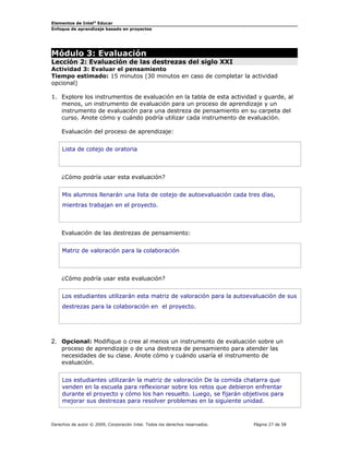 Elementos de Intel® Educar
Enfoque de aprendizaje basado en proyectos

Módulo 3: Evaluación

Lección 2: Evaluación de las destrezas del siglo XXI
Actividad 3: Evaluar el pensamiento
Tiempo estimado: 15 minutos (30 minutos en caso de completar la actividad
opcional)
1. Explore los instrumentos de evaluación en la tabla de esta actividad y guarde, al
menos, un instrumento de evaluación para un proceso de aprendizaje y un
instrumento de evaluación para una destreza de pensamiento en su carpeta del
curso. Anote cómo y cuándo podría utilizar cada instrumento de evaluación.
Evaluación del proceso de aprendizaje:
Lista de cotejo de oratoria

¿Cómo podría usar esta evaluación?
Mis alumnos llenarán una lista de cotejo de autoevaluación cada tres días,
mientras trabajan en el proyecto.

Evaluación de las destrezas de pensamiento:
Matriz de valoración para la colaboración

¿Cómo podría usar esta evaluación?
Los estudiantes utilizarán esta matriz de valoración para la autoevaluación de sus
destrezas para la colaboración en el proyecto.

2. Opcional: Modifique o cree al menos un instrumento de evaluación sobre un
proceso de aprendizaje o de una destreza de pensamiento para atender las
necesidades de su clase. Anote cómo y cuándo usaría el instrumento de
evaluación.
Los estudiantes utilizarán la matriz de valoración De la comida chatarra que
venden en la escuela para reflexionar sobre los retos que debieron enfrentar
durante el proyecto y cómo los han resuelto. Luego, se fijarán objetivos para
mejorar sus destrezas para resolver problemas en la siguiente unidad.

Derechos de autor © 2009, Corporación Intel. Todos los derechos reservados.

Página 27 de 58

 