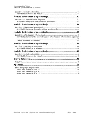 Elementos de Intel® Educar
Enfoque de aprendizaje basado en proyectos

Lección 4: Revisión del módulo......................................................................41
Actividad 1: Reflexión del módulo ...............................................................41

Módulo 5: Orientar el aprendizaje...........................................42
Lección 1: La formulación de preguntas .........................................................42
Actividad 1: Preguntas para diferentes propósitos ........................................42

Módulo 5: Orientar el aprendizaje...........................................44
Lección 2: Colaboración y autonomía..............................................................44
Actividad 1: Fomentar la colaboración y la autonomía....................................44

Módulo 5: Orientar el aprendizaje...........................................45
Lección 3: Alfabetización informacional...........................................................45
Actividad 2: Fomentar las subdestrezas de alfabetización informacional (opcional)
..............................................................................................................45
Tiempo estimado: 20 minutos.....................................................................45

Módulo 5: Orientar el aprendizaje...........................................46
Lección 4: Reflexión del estudiante................................................................46
Actividad 2: Planificar la reflexión................................................................46

Módulo 5: Orientar el aprendizaje...........................................48
Lección 5: Revisión del módulo......................................................................48
Actividad 1: Resumen del módulo...............................................................48

Cierre del curso ......................................................................49
Resumen....................................................................................................49

Apéndice..................................................................................50
Ideas de ejemplo de proyectos......................................................................50
Aplica para niveles de 2° a 5°.....................................................................50
Aplica para niveles de 6° a 8°.....................................................................53
Aplica para niveles de 9° a 12°...................................................................56

Derechos de autor © 2009, Corporación Intel. Todos los derechos reservados.

Página 3 de 58

 
