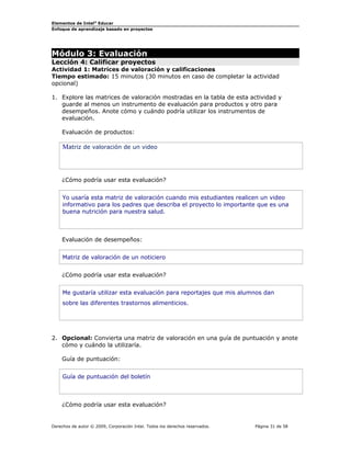 Elementos de Intel® Educar
Enfoque de aprendizaje basado en proyectos

Módulo 3: Evaluación

Lección 4: Calificar proyectos
Actividad 1: Matrices de valoración y calificaciones
Tiempo estimado: 15 minutos (30 minutos en caso de completar la actividad
opcional)
1. Explore las matrices de valoración mostradas en la tabla de esta actividad y
guarde al menos un instrumento de evaluación para productos y otro para
desempeños. Anote cómo y cuándo podría utilizar los instrumentos de
evaluación.
Evaluación de productos:

Matriz de valoración de un video

¿Cómo podría usar esta evaluación?
Yo usaría esta matriz de valoración cuando mis estudiantes realicen un video
informativo para los padres que describa el proyecto lo importante que es una
buena nutrición para nuestra salud.

Evaluación de desempeños:
Matriz de valoración de un noticiero
¿Cómo podría usar esta evaluación?
Me gustaría utilizar esta evaluación para reportajes que mis alumnos dan
sobre las diferentes trastornos alimenticios.

2. Opcional: Convierta una matriz de valoración en una guía de puntuación y anote
cómo y cuándo la utilizaría.
Guía de puntuación:
Guía de puntuación del boletín

¿Cómo podría usar esta evaluación?

Derechos de autor © 2009, Corporación Intel. Todos los derechos reservados.

Página 31 de 58

 