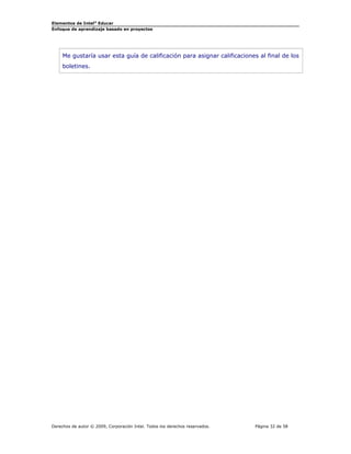 Elementos de Intel® Educar
Enfoque de aprendizaje basado en proyectos

Me gustaría usar esta guía de calificación para asignar calificaciones al final de los
boletines.

Derechos de autor © 2009, Corporación Intel. Todos los derechos reservados.

Página 32 de 58

 