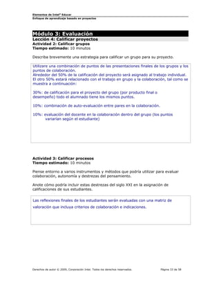 Elementos de Intel® Educar
Enfoque de aprendizaje basado en proyectos

Módulo 3: Evaluación

Lección 4: Calificar proyectos
Actividad 2: Calificar grupos
Tiempo estimado: 10 minutos
Describa brevemente una estrategia para calificar un grupo para su proyecto.
Utilizare una combinación de puntos de las presentaciones finales de los grupos y los
puntos de colaboración.
Alrededor del 50% de la calificación del proyecto será asignado al trabajo individual.
El otro 50% estará relacionado con el trabajo en grupo y la colaboración, tal como se
muestra a continuación:
30%: de calificación para el proyecto del grupo (por producto final o
desempeño) todo el alumnado tiene los mismos puntos.
10%: combinación de auto-evaluación entre pares en la colaboración.
10%: evaluación del docente en la colaboración dentro del grupo (los puntos
variarían según el estudiante)

Actividad 3: Calificar procesos
Tiempo estimado: 10 minutos
Piense entorno a varios instrumentos y métodos que podría utilizar para evaluar
colaboración, autonomía y destrezas del pensamiento.
Anote cómo podría incluir estas destrezas del siglo XXI en la asignación de
calificaciones de sus estudiantes.
Las reflexiones finales de los estudiantes serán evaluadas con una matriz de
valoración que incluya criterios de colaboración e indicaciones.

Derechos de autor © 2009, Corporación Intel. Todos los derechos reservados.

Página 33 de 58

 