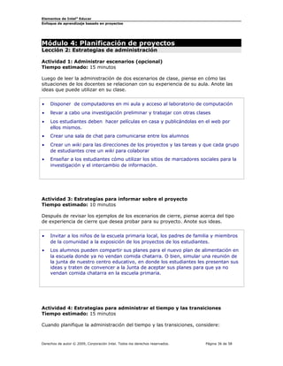 Elementos de Intel® Educar
Enfoque de aprendizaje basado en proyectos

Módulo 4: Planificación de proyectos
Lección 2: Estrategias de administración

Actividad 1: Administrar escenarios (opcional)
Tiempo estimado: 15 minutos
Luego de leer la administración de dos escenarios de clase, piense en cómo las
situaciones de los docentes se relacionan con su experiencia de su aula. Anote las
ideas que puede utilizar en su clase.
•

Disponer de computadores en mi aula y acceso al laboratorio de computación

•

llevar a cabo una investigación preliminar y trabajar con otras clases

•

Los estudiantes deben hacer películas en casa y publicándolas en el web por
ellos mismos.

•

Crear una sala de chat para comunicarse entre los alumnos

•

Crear un wiki para las direcciones de los proyectos y las tareas y que cada grupo
de estudiantes cree un wiki para colaborar

•

Enseñar a los estudiantes cómo utilizar los sitios de marcadores sociales para la
investigación y el intercambio de información.

Actividad 3: Estrategias para informar sobre el proyecto
Tiempo estimado: 10 minutos
Después de revisar los ejemplos de los escenarios de cierre, piense acerca del tipo
de experiencia de cierre que desea probar para su proyecto. Anote sus ideas.
•

Invitar a los niños de la escuela primaria local, los padres de familia y miembros
de la comunidad a la exposición de los proyectos de los estudiantes.

•

Los alumnos pueden compartir sus planes para el nuevo plan de alimentación en
la escuela donde ya no vendan comida chatarra. O bien, simular una reunión de
la junta de nuestro centro educativo, en donde los estudiantes les presentan sus
ideas y traten de convencer a la Junta de aceptar sus planes para que ya no
vendan comida chatarra en la escuela primaria.

Actividad 4: Estrategias para administrar el tiempo y las transiciones
Tiempo estimado: 15 minutos
Cuando planifique la administración del tiempo y las transiciones, considere:

Derechos de autor © 2009, Corporación Intel. Todos los derechos reservados.

Página 36 de 58

 