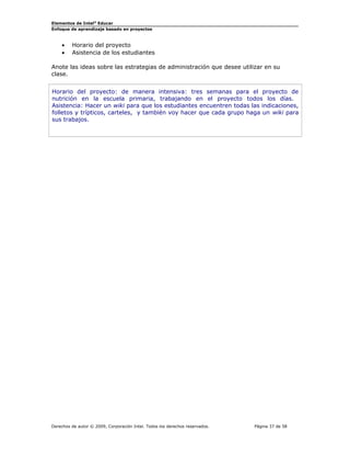 Elementos de Intel® Educar
Enfoque de aprendizaje basado en proyectos

•
•

Horario del proyecto
Asistencia de los estudiantes

Anote las ideas sobre las estrategias de administración que desee utilizar en su
clase.
Horario del proyecto: de manera intensiva: tres semanas para el proyecto de
nutrición en la escuela primaria, trabajando en el proyecto todos los días.
Asistencia: Hacer un wiki para que los estudiantes encuentren todas las indicaciones,
folletos y trípticos, carteles, y también voy hacer que cada grupo haga un wiki para
sus trabajos.

Derechos de autor © 2009, Corporación Intel. Todos los derechos reservados.

Página 37 de 58

 