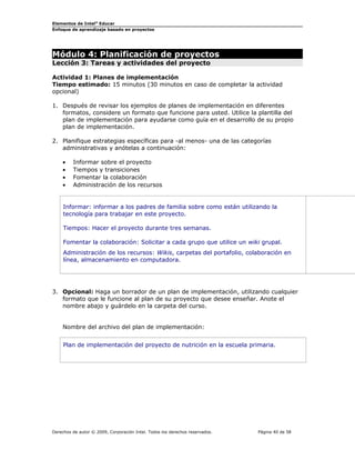 Elementos de Intel® Educar
Enfoque de aprendizaje basado en proyectos

Módulo 4: Planificación de proyectos
Lección 3: Tareas y actividades del proyecto

Actividad 1: Planes de implementación
Tiempo estimado: 15 minutos (30 minutos en caso de completar la actividad
opcional)
1. Después de revisar los ejemplos de planes de implementación en diferentes
formatos, considere un formato que funcione para usted. Utilice la plantilla del
plan de implementación para ayudarse como guía en el desarrollo de su propio
plan de implementación.
2. Planifique estrategias específicas para -al menos- una de las categorías
administrativas y anótelas a continuación:
•
•
•
•

Informar sobre el proyecto
Tiempos y transiciones
Fomentar la colaboración
Administración de los recursos

Informar: informar a los padres de familia sobre como están utilizando la
tecnología para trabajar en este proyecto.
Tiempos: Hacer el proyecto durante tres semanas.
Fomentar la colaboración: Solicitar a cada grupo que utilice un wiki grupal.
Administración de los recursos: Wikis, carpetas del portafolio, colaboración en
línea, almacenamiento en computadora.

3. Opcional: Haga un borrador de un plan de implementación, utilizando cualquier
formato que le funcione al plan de su proyecto que desee enseñar. Anote el
nombre abajo y guárdelo en la carpeta del curso.
Nombre del archivo del plan de implementación:
Plan de implementación del proyecto de nutrición en la escuela primaria.

Derechos de autor © 2009, Corporación Intel. Todos los derechos reservados.

Página 40 de 58

 