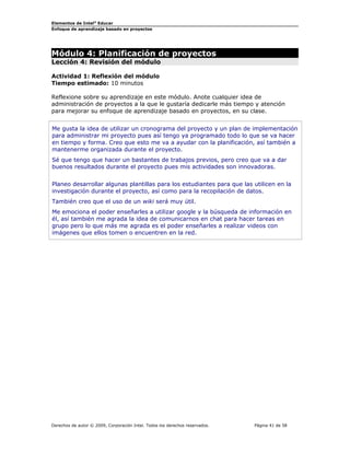 Elementos de Intel® Educar
Enfoque de aprendizaje basado en proyectos

Módulo 4: Planificación de proyectos
Lección 4: Revisión del módulo
Actividad 1: Reflexión del módulo
Tiempo estimado: 10 minutos
Reflexione sobre su aprendizaje en este módulo. Anote cualquier idea de
administración de proyectos a la que le gustaría dedicarle más tiempo y atención
para mejorar su enfoque de aprendizaje basado en proyectos, en su clase.
Me gusta la idea de utilizar un cronograma del proyecto y un plan de implementación
para administrar mi proyecto pues así tengo ya programado todo lo que se va hacer
en tiempo y forma. Creo que esto me va a ayudar con la planificación, así también a
mantenerme organizada durante el proyecto.
Sé que tengo que hacer un bastantes de trabajos previos, pero creo que va a dar
buenos resultados durante el proyecto pues mis actividades son innovadoras.
Planeo desarrollar algunas plantillas para los estudiantes para que las utilicen en la
investigación durante el proyecto, así como para la recopilación de datos.
También creo que el uso de un wiki será muy útil.
Me emociona el poder enseñarles a utilizar google y la búsqueda de información en
él, así también me agrada la idea de comunicarnos en chat para hacer tareas en
grupo pero lo que más me agrada es el poder enseñarles a realizar videos con
imágenes que ellos tomen o encuentren en la red.

Derechos de autor © 2009, Corporación Intel. Todos los derechos reservados.

Página 41 de 58

 