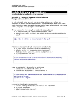 Elementos de Intel® Educar
Enfoque de aprendizaje basado en proyectos

Módulo 5: Orientar el aprendizaje
Lección 1: La formulación de preguntas

Actividad 1: Preguntas para diferentes propósitos
Tiempo estimado: 15 minutos
En esta actividad, usted aprendió acerca de seis propósitos para utilizar las
preguntas en la clase. Revise los propósitos y piense en torno al modo cómo usted
utiliza típicamente las preguntas en su clase. Escoja los propósitos que le interesen y
escriba preguntas adicionales para sus estudiantes.
Motivar y atraer los intereses y la curiosidad de los estudiantes
• ¿Cómo cocinarías una comida sin electricidad ni fuego?
• ¿A qué renunciarías si tuvieses que reducir el consumo de electricidad en tu
casa?
¿Qué video de nutrición es el más llamativo? ¿Por qué?

Determinar el conocimiento y la comprensión del estudiante
• ¿Cuáles son las características de un buen aislante?
• ¿Cuáles son los tres tipos de transferencia de calor?
• Dado que hemos aprendido... ahora, ¿qué piensas de...?
• ¿Qué quieres decir con eso?
¿Cómo podemos averiguar cuántos alumnos consumen comida chatarra y
cuantos se alimentan sanamente?

Instar la observación y descripción de fenómenos
• ¿De qué te has dado cuenta sobre...?
• ¿Puedes ver la diferencia (o similitud) entre...?
¿Cuáles son algunas enfermedades de una mala alimentación que padecen los
alumnos de la escuela?
¿Cuál es la más peligrosa?

Incitar
•
•
•

a la reflexión y la metacognición
¿Cuáles estrategias utilizaste para resolver este problema?
¿Qué has aprendido?
¿Qué habrías hecho diferente?

Derechos de autor © 2009, Corporación Intel. Todos los derechos reservados.

Página 42 de 58

 
