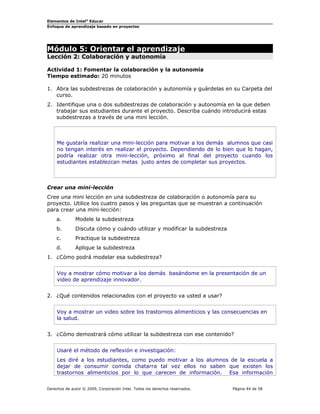 Elementos de Intel® Educar
Enfoque de aprendizaje basado en proyectos

Módulo 5: Orientar el aprendizaje
Lección 2: Colaboración y autonomía

Actividad 1: Fomentar la colaboración y la autonomía
Tiempo estimado: 20 minutos
1. Abra las subdestrezas de colaboración y autonomía y guárdelas en su Carpeta del
curso.
2. Identifique una o dos subdestrezas de colaboración y autonomía en la que deben
trabajar sus estudiantes durante el proyecto. Describa cuándo introducirá estas
subdestrezas a través de una mini lección.

Me gustaría realizar una mini-lección para motivar a los demás alumnos que casi
no tengan interés en realizar el proyecto. Dependiendo de lo bien que lo hagan,
podría realizar otra mini-lección, próximo al final del proyecto cuando los
estudiantes establezcan metas justo antes de completar sus proyectos.

Crear una mini-lección
Cree una mini lección en una subdestreza de colaboración o autonomía para su
proyecto. Utilice los cuatro pasos y las preguntas que se muestran a continuación
para crear una mini-lección:
a.

Modele la subdestreza

b.

Discuta cómo y cuándo utilizar y modificar la subdestreza

c.

Practique la subdestreza

d.

Aplique la subdestreza

1. ¿Cómo podrá modelar esa subdestreza?
Voy a mostrar cómo motivar a los demás basándome en la presentación de un
video de aprendizaje innovador.
2. ¿Qué contenidos relacionados con el proyecto va usted a usar?
Voy a mostrar un video sobre los trastornos alimenticios y las consecuencias en
la salud.
3. ¿Cómo demostrará cómo utilizar la subdestreza con ese contenido?
Usaré el método de reflexión e investigación:
Les diré a los estudiantes, como puedo motivar a los alumnos de la escuela a
dejar de consumir comida chatarra tal vez ellos no saben que existen los
trastornos alimenticios por lo que carecen de información. Esa información
Derechos de autor © 2009, Corporación Intel. Todos los derechos reservados.

Página 44 de 58

 