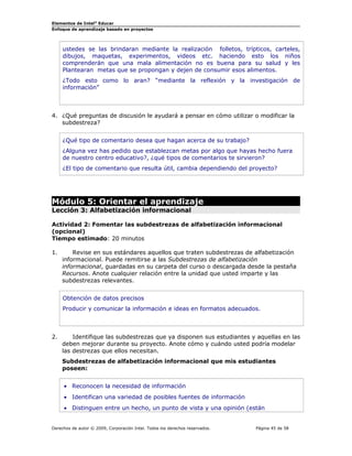 Elementos de Intel® Educar
Enfoque de aprendizaje basado en proyectos

ustedes se las brindaran mediante la realización folletos, trípticos, carteles,
dibujos, maquetas, experimentos, videos etc. haciendo esto los niños
comprenderán que una mala alimentación no es buena para su salud y les
Plantearan metas que se propongan y dejen de consumir esos alimentos.
¿Todo esto como lo aran? “mediante la reflexión y la investigación de
información”

4. ¿Qué preguntas de discusión le ayudará a pensar en cómo utilizar o modificar la
subdestreza?
¿Qué tipo de comentario desea que hagan acerca de su trabajo?
¿Alguna vez has pedido que establezcan metas por algo que hayas hecho fuera
de nuestro centro educativo?, ¿qué tipos de comentarios te sirvieron?
¿El tipo de comentario que resulta útil, cambia dependiendo del proyecto?

Módulo 5: Orientar el aprendizaje
Lección 3: Alfabetización informacional
Actividad 2: Fomentar las subdestrezas de alfabetización informacional
(opcional)
Tiempo estimado: 20 minutos
1.

Revise en sus estándares aquellos que traten subdestrezas de alfabetización
informacional. Puede remitirse a las Subdestrezas de alfabetización
informacional, guardadas en su carpeta del curso o descargada desde la pestaña
Recursos. Anote cualquier relación entre la unidad que usted imparte y las
subdestrezas relevantes.
Obtención de datos precisos
Producir y comunicar la información e ideas en formatos adecuados.

2.

Identifique las subdestrezas que ya disponen sus estudiantes y aquellas en las
deben mejorar durante su proyecto. Anote cómo y cuándo usted podría modelar
las destrezas que ellos necesitan.
Subdestrezas de alfabetización informacional que mis estudiantes
poseen:
• Reconocen la necesidad de información
• Identifican una variedad de posibles fuentes de información
• Distinguen entre un hecho, un punto de vista y una opinión (están

Derechos de autor © 2009, Corporación Intel. Todos los derechos reservados.

Página 45 de 58

 