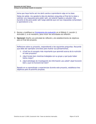 Elementos de Intel® Educar
Enfoque de aprendizaje basado en proyectos

tema que haya hecho así me daré cuenta si aprendieron algo en la clase.
Notas de salida: me agrada la idea de plantear preguntas al final de la clase y
solicitar una respuesta para poder salir, así estarán ligados a estudiar más
durante el día para poder salir luego además que con sus respuestas comprobare
si aprendieron o no.

2. Revise y modifique su Cronograma de evaluación en el Módulo 3, Lección 3,
Actividad 2, si es necesario, para incluir las actividades de reflexión.
3. Opcional: Diseñe una actividad de reflexión y de establecimiento de objetivos
para el final del proyecto.

Reflexione sobre su proyecto, respondiendo a las siguientes preguntas. Recuerde
que debe dar ejemplos concretos para ilustrar sus pensamientos.
1. ¿Cuál fue el concepto más importante que aprendió acerca de la nutrición
en este proyecto?
2. ¿Qué hiciste bien mientras trabajaba con su grupo y qué pudo haber
hecho mejor?
3. ¿Qué estrategia de investigación de información uso usted? ¿Qué funcionó
bien y que no funcionó tan bien?
Basado en su aprendizaje y experiencias durante este proyecto, establezca tres
objetivos para el próximo proyecto.

Derechos de autor © 2009, Corporación Intel. Todos los derechos reservados.

Página 47 de 58

 