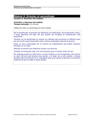 Elementos de Intel® Educar
Enfoque de aprendizaje basado en proyectos

Módulo 5: Orientar el aprendizaje
Lección 5: Revisión del módulo
Actividad 1: Resumen del módulo
Tiempo estimado: 10 minutos
Reflexione sobre su aprendizaje en este módulo.
Me he beneficiado al aprender las destrezas de colaboración, de pensamiento crítico,
y otras destrezas del siglo XXI que pueden ser divididas en subdestrezas más
específicas.
También me he beneficiado en conocer los métodos para promover la reflexión pues
son de mucha ayuda para poder más o menos autoevaluar cada día al alumno.
Estoy un poco preocupada por el número de subdestrezas que podría necesitar
fomentar en mi clase.
Además de percibir que destrezas carecen mis alumnos.
También me preocupa crear mis mini lecciones pues no tengo noción de eso.
Sin embrago puede ser difícil hacer un buen trabajo con mis estudiantes, pero esa es
la razón del por qué tenemos que pensar a lo largo de un año escolar e incluso
durante toda la formación de un estudiante para que cuando lo llevemos a la práctica
tratemos de que se haga lo mejor posible.

Derechos de autor © 2009, Corporación Intel. Todos los derechos reservados.

Página 48 de 58

 