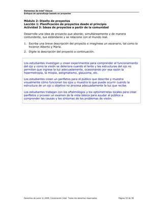 Elementos de Intel® Educar
Enfoque de aprendizaje basado en proyectos

Módulo 2: Diseño de proyectos
Lección 1: Planificación de proyectos desde el principio
Actividad 3: Ideas de proyectos a partir de la comunidad
Desarrolle una idea de proyecto que aborde; simultáneamente y de manera
contundente, sus estándares y se relacione con el mundo real.
1. Escriba una breve descripción del proyecto e imagínese un escenario, tal como lo
hicieron Alberto y María.
2. Digite la descripción del proyecto a continuación.

Los estudiantes investigan y crean experimentos para comprender el funcionamiento
del ojo y como la visión se deteriora cuando el lente y las estructuras del ojo no
permiten que ingrese la luz adecuadamente, ocasionando por esa razón la
hipermetropía, la miopía, astigmatismo, glaucoma, etc.
Los estudiantes crean un panfletos para el público que describe y muestra
visualmente cómo funcionan los ojos y muestra lo que puede ocurrir cuando la
estructura de un ojo u objetivo no procesa adecuadamente la luz que recibe.
Los estudiantes trabajan con los oftalmólogos y los optometristas locales para crear
panfletos y proveer un examen de la vista básica para ayudar al público a
comprender las causas y los síntomas de los problemas de visión.

Derechos de autor © 2009, Corporación Intel. Todos los derechos reservados.

Página 55 de 58

 