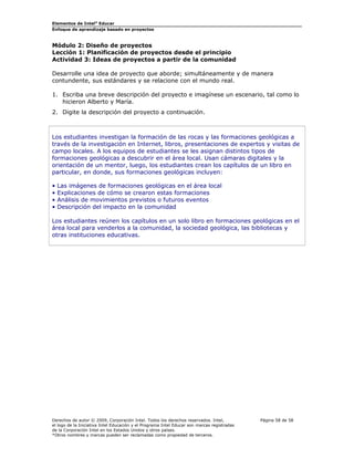 Elementos de Intel® Educar
Enfoque de aprendizaje basado en proyectos

Módulo 2: Diseño de proyectos
Lección 1: Planificación de proyectos desde el principio
Actividad 3: Ideas de proyectos a partir de la comunidad
Desarrolle una idea de proyecto que aborde; simultáneamente y de manera
contundente, sus estándares y se relacione con el mundo real.
1. Escriba una breve descripción del proyecto e imagínese un escenario, tal como lo
hicieron Alberto y María.
2. Digite la descripción del proyecto a continuación.

Los estudiantes investigan la formación de las rocas y las formaciones geológicas a
través de la investigación en Internet, libros, presentaciones de expertos y visitas de
campo locales. A los equipos de estudiantes se les asignan distintos tipos de
formaciones geológicas a descubrir en el área local. Usan cámaras digitales y la
orientación de un mentor, luego, los estudiantes crean los capítulos de un libro en
particular, en donde, sus formaciones geológicas incluyen:
•
•
•
•

Las imágenes de formaciones geológicas en el área local
Explicaciones de cómo se crearon estas formaciones
Análisis de movimientos previstos o futuros eventos
Descripción del impacto en la comunidad

Los estudiantes reúnen los capítulos en un solo libro en formaciones geológicas en el
área local para venderlos a la comunidad, la sociedad geológica, las bibliotecas y
otras instituciones educativas.

Derechos de autor © 2009, Corporación Intel. Todos los derechos reservados. Intel,
el logo de la Iniciativa Intel Educación y el Programa Intel Educar son marcas registradas
de la Corporación Intel en los Estados Unidos y otros países.
*Otros nombres y marcas pueden ser reclamadas como propiedad de terceros.

Página 58 de 58

 