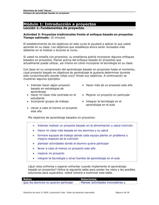 Elementos de Intel® Educar
Enfoque de aprendizaje basado en proyectos

Módulo 1: Introducción a proyectos
Lección 1: Fundamentos de proyectos

Actividad 3: Proyectos tradicionales frente al enfoque basado en proyectos
Tiempo estimado: 15 minutos
El establecimiento de los objetivos en este curso le ayudará a aplicar lo que usted
aprende en su clase. Los objetivos que establezca ahora serán revisados más
adelante en el módulo y durante el curso.
Si usted no enseña con proyectos, su enseñanza podría incorporar algunos enfoques
basados en proyectos. Piense acerca del enfoque basado en proyectos que
actualmente puede utilizar, así mismo en cómo incorporar la tecnología en su clase.
Con base en su comprensión del aprendizaje basado en proyectos hasta el momento,
¿qué proyecto basado en objetivos de aprendizaje le gustaría determinar durante
este curso/mes/año escolar (elija una)? Anote sus objetivos. A continuación se
muestran algunos ejemplos:
• Intentar hacer algún proyecto
basado en estrategias de
aprendizaje
• Hacer mi clase más centrada en el
estudiante
• Incorporar grupos de trabajo

• Hacer más de un proyecto este año
• Mejorar un proyecto en particular
• Integrar la tecnología en el
aprendizaje en el aula

• Llevar a cabo al menos un proyecto
este año
Mis objetivos de aprendizaje basados en proyectos:
•

Intentar realizar un proyecto basado en la alimentación y salud nutrición

•

Hacer mi clase más basada en los alumnos y su salud

•

formare equipos de trabajo donde cada equipo plante un problema o
mejora respecto de la nutrición

•

plantear actividades donde el alumno quiera participar

•

llevar a cabo al menos un proyecto este año

•

mejorar mi proyecto

•

integrar la tecnología y otras fuentes de aprendizaje en el aula

¿Qué retos enfrenta o esperar enfrentar cuando implemente el aprendizaje
basado en proyectos? Utilice la siguiente tabla para anotar los retos y las posibles
soluciones para superarlos. Usted volverá a examinar esta tabla.
Retos
Que los alumnos no quieran participar

Soluciones
Planear actividades innovadoras y

Derechos de autor © 2009, Corporación Intel. Todos los derechos reservados.

Página 6 de 58

 